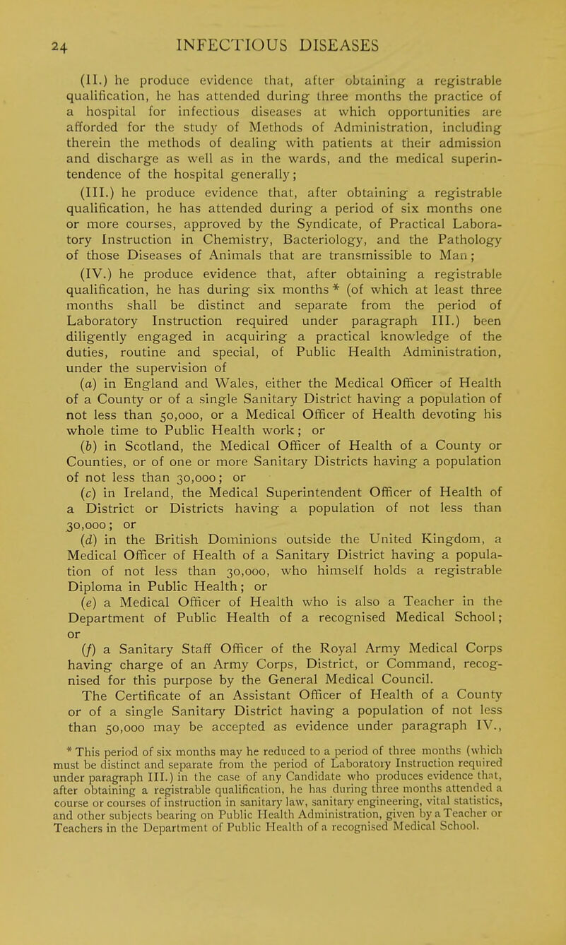 (II.) he produce evidence that, after obtaining a registrable qualification, he has attended during three months the practice of a hospital for infectious diseases at which opportunities are afforded for the study of Methods of Administration, including therein the methods of dealing with patients at their admission and discharge as well as In the wards, and the medical superin- tendence of the hospital generally; (III.) he produce evidence that, after obtaining a registrable qualification, he has attended during a period of six months one or more courses, approved by the Syndicate, of Practical Labora- tory Instruction in Chemistry, Bacteriology, and the Pathology of those Diseases of Animals that are transmissible to Man; (IV.) he produce evidence that, after obtaining a registrable qualification, he has during six months * (of which at least three months shall be distinct and separate from the period of Laboratory Instruction required under paragraph III.) been diligently engaged in acquiring a practical knowledge of the duties, routine and special, of Public Health Administration, under the supervision of (a) in England and Wales, either the Medical Officer of Health of a County or of a single Sanitary District having a population of not less than 50,000, or a Medical Officer of Health devoting his whole time to Public Health work; or (&) in Scotland, the Medical Officer of Health of a County or Counties, or of one or more Sanitary Districts having a population of not less than 30,000; or (c) in Ireland, the Medical Superintendent Officer of Health of a District or Districts having a population of not less than 30,000; or (d) in the British Dominions outside the United Kingdom, a Medical Officer of Health of a Sanitary District having a popula- tion of not less than 30,000, who himself holds a registrable Diploma in Public Health; or (e) a Medical Officer of Health who is also a Teacher in the Department of Public Health of a recognised Medical School; or (/) a Sanitary Staff Officer of the Royal Army Medical Corps having charge of an Army Corps, District, or Command, recog- nised for this purpose by the General Medical Council. The Certificate of an Assistant Officer of Health of a County or of a single Sanitary District having a population of not less than 50,000 may be accepted as evidence under paragraph IV., * This period of six months may he reduced to a period of three months (which must be distinct and separate from the period of Laboratoiy Instruction required under paragraph III.) in the case of any Candidate who produces evidence thni, after obtaining a registrable qualification, he has during three months .attended a course or courses of instruction in sanitary law, sanitary engineering, vital statistics, and other subjects bearing on Public Health Administration, given Ijy a Teacher or Teachers in the Department of Public Health of a recognised Medical School.