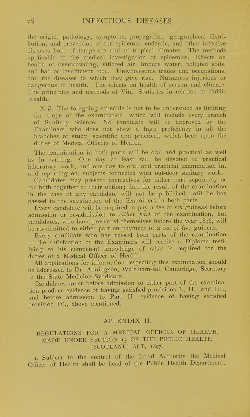the origin, pathology, symptoms, propagation, geographical distri- bution, and prevention of the epidemic, endemic, and other infective diseases both of temperate and of tropical climates. The methods applicable to the medical investigation of epidemics. Effects on health of overcrowding, vitiated air, impure water, polluted soils, and bad or insufficient food. Unwholesome trades and occupations, and the diseases to which they give rise. Nuisances injurious or dangerous to health. The effects on health of season and climate. The principles and methods of Vital Statistics in relation to Public Health. N.B. The foregoing schedule is not to be understood as limiting the scope of the examination, which will include every branch of Sanitary Science. No candidate will be approved by the Examiners who does not shew a high proficiency in all the branches of study, scientific and practical, which bear upon the duties of Medical Ofificers of Health. The examination in both parts will be oral and practical as well as in writing. One day at least will be devoted to practical laboratory work, and one day to oral and practical examination in, and reporting on, subjects connected with out-door sanitary work. Candidates may present themselves for either part separately or for both together at their option ; but the result of the examination in the case of any candidate will not be published until he has passed to the satisfaction of the Examiners in both parts. Every candidate will be required to pay a fee of six guineas before admission or re-admission to either part of the examination, but candidates, who have presented themselves before the year 1896, will be re-admitted to either part on payment of a fee of five guineas. Every candidate who has passed both parts of the examination to the satisfaction of the Examiners will receive a Diploma testi- fying to his competent knowledge of what is required for the duties of a Medical Officer of Health. All applications for information respecting this examination should be addressed to Dr. Anningson, Walt-ham-sal, Cambridge, Secretary to the State Medicine Syndicate. Candidates must before admission to either part of the examina- tion produce evidence of having satisfied provisions I., II., and HI., and before admission to Part H. evidence of having satisfied provision IV., above mentioned. APPENDIX II. REGULATIONS FOR A MEDICAL OFFICER OF HEALTH, MADE UNDER SECTION 15 OF THE PUBLIC HEALTH (SCOTLAND) ACT, 1897. I. Subject to the control of the Local Authority the Medical Officer of Health shall be head of the Public Health Department,
