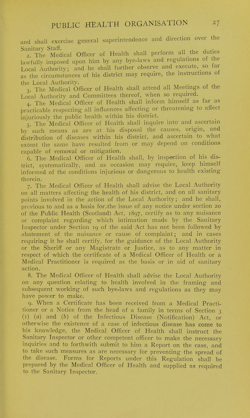and shall exercise general superintendence and direction over the Sanitary Staff. ^ . , ^^ . The Medical Officer of Health shall perform all the duties lawfully imposed upon him by any bye-laws and regulations of the Local Authority; and he shall further observe and execute, so far as the circumstances of his district may require, the instructions of the Local Authority. . 3. The Medical Officer of Health shall attend all Meetings of the Local Authority and Committees thereof, vi'hen so required. 4. The Medical Officer of Health shall inform himself as far as practicable respecting all influences affecting or threatening to affect injuriously the public health within his district. 5. The Medical Officer of Health shall inquire into and ascertain by such means as are at his disposal the causes, origin, and distribution of diseases within his district, and ascertain to what extent the same have resulted from or may depend on conditions capable of removal or mitigation. 6. The Medical Officer of Health shall, by inspection of his dis- trict, systematically, and as occasion may require, keep himself informed of the conditions injurious or dangerous to health existing therein. 7. The Medical Officer of Health shall advise the Local Authority on all matters affecting the health of his district, and on all sanitary points involved in the action of the Local Authority; and he shall, previous to and as a basis for the issue of any notice under section 20 of the Public Health (Scotland) Act, 1897, certify as to any nuisance or complaint regarding which intimation made by the Sanitary Inspector under Section 19 of the said Act has not been followed by abatement of the nuisance or cause of complaint; and in cases requiring it he shall certify, for the guidance of the Local Authority or the Sheriff or any Magistrate or Justice, as to any matter in respect of which the certificate of a Medical Officer of Health or a Medical Practitioner is required as the basis or in aid of sanitary action. 8. The Medical Officer of Health shall advise the Local Authority on any question relating to health involved in the framing and subsequent working of such bye-laws and regulations as they may have power to make. 9. When a Certificate has been received from a Medical Practi- tioner or a Notice from the head of a family in terms of Section 3 (i) (a) and (b) of the Infectious Disease (Notification) Act, or otherwise the existence of a case of infectious disease has come to his knowledge, the Medical Officer of Health shall instruct the Sanitary Inspector or other competent officer to make the necessary inquiries and to forthwith submit to him a Report on the case, and to take such measures as are necessary for preventing the spread of the disease. Forms for Reports under this Regulation shall be prepared by the Medical Officer of Health and supplied as required to the Sanitary Inspector.