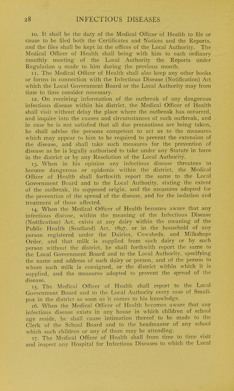 10. It shall be the duty of the Medical Ofiicer of Health to file or cause to be filed both the Certificates and Notices and the Reports, and the files shall be kept in the offices of the Local Authority. The Medical Officer of Health shall bring with him to each ordinary monthly meeting of the Local Authority the Reports under Regulation 9 made to him during the previous montfi. 11. The Medical Officer of Health shall also keep any other books or forms in connection with the Infectious Disease. (Notification) Act which the Local Government Board or the Local Authority may from time to time consider necessary. 12. On receiving information of the outbreak of any dangerous infectious disease within his district, the Medical Officer of Health shall visit without delay the place where the outbreak has occurred, and inquire into the causes and circumstances of such outbreak, and in case he is not satisfied that all due precautions are being taken, he shall advise the persons competent to act as to the measures which may appear to him to be required to prevent the extension of the disease, and shall take such measures for the prevention of disease as he is legally authorised to take under any Statute in force in the district or by any Resolution of the Local Authority. 13. When in his opinion any infectious disease threatens to become dangerous or epidemic within the district, the Medical Officer of Health shall forthwith report the same to the Local Government Board and to the Local Authority, stating the extent of the outbreak, its supposed origin, and the measures adopted for the prevention of the spread of the disease, and for the isolation and treatment of those affected. 14. When the Medical Officer of Health becomes aware that any infectious disease, within the meaning of the Infectious Disease (Notification) Act, exists at any dairy within the meaning of the Public Health (Scotland) Act, 1897, or in the household of any person registered under the Dairies, Cowsheds, and Milkshops Order, and that milk is supplied from such dairy or by such person without the district, he shall forthwith report the same to the Local Government Board and to the Local Authority, specifying the name and address of such dairy or person, and of the person to whom such milk is consigned, or the district within which it is supplied, and the measures adopted to prevent the spread of the disease. 15. The Medical Officer of Health shall report to the Local Government Board and to the Local Authority every case of Small- pox in the district as soon as it comes to his knowledge. 16. When the Medical Officer of Health becomes aware that any infectious disease exists in any house in which children of school age reside, he shall cause intimation thereof to be made to the Clerk of the School Board and to the headmaster of any school which such children or any of them may be attending. 17. The Medical Officer of Health shall from time to time visit and inspect any Hospital for Infectious Diseases to which the Local