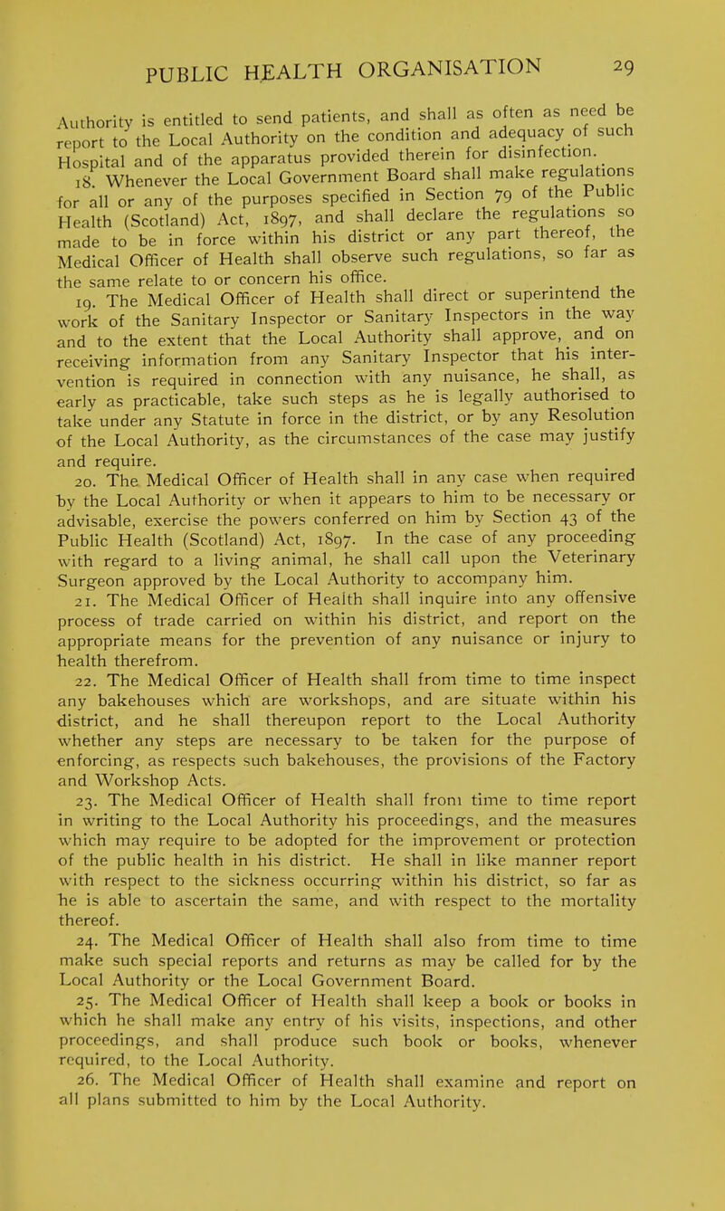 Authority is entitled to send patients, and shall as o ten as need be report to the Local Authority on the condition and adequacy of such Hospital and of the apparatus provided therein for disinfection 18 Whenever the Local Government Board shall make regulations for all or any of the purposes specified in Section 79 of the Public Health (Scotland) Act, 1897, and shall declare the regulations so made to be in force within his district or any part thereof, the Medical Ofificer of Health shall observe such regulations, so far as the same relate to or concern his office. _ 19. The Medical Officer of Health shall direct or superintend the work of the Sanitary Inspector or Sanitary Inspectors in the way and to the extent that the Local Authority shall approve, and on receiving information from any Sanitary Inspector that his inter- vention is required in connection with any nuisance, he shall, as early as practicable, take such steps as he is legally authorised to take under any Statute in force in the district, or by any Resolution of the Local Authority, as the circumstances of the case may justify and require. 20. The Medical Officer of Health shall in any case when required by the Local Authority or when it appears to him to be necessary or advisable, exercise the powers conferred on him by Section 43 of the Public Health (Scotland) Act, 1897. In the case of any proceeding with regard to a living animal, he shall call upon the Veterinary Surgeon approved by the Local Authority to accompany him. 21. The Medical Officer of Health shall inquire into any offensive process of trade carried on within his district, and report on the appropriate means for the prevention of any nuisance or injury to health therefrom. 22. The Medical Officer of Health shall from time to time inspect any bakehouses which are workshops, and are situate within his district, and he shall thereupon report to the Local Authority whether any steps are necessary to be taken for the purpose of enforcing, as respects such bakehouses, the provisions of the Factory and Workshop Acts. 23. The Medical Officer of Health shall from time to time report in writing to the Local Authority his proceedings, and the measures which may require to be adopted for the improvement or protection of the public health in his district. He shall in like manner report with respect to the sickness occurring within his district, so far as he is able to ascertain the same, and with respect to the mortality thereof. 24. The Medical Officer of Health shall also from time to time make such special reports and returns as may be called for by the Local Authority or the Local Government Board. 25. The Medical Officer of Health shall keep a book or books in which he shall make any entry of his visits, inspections, and other proceedings, and shall produce such book or books, whenever required, to the Local Authority. 26. The Medical Officer of Health shall examine and report on all plans submitted to him by the Local Authority.