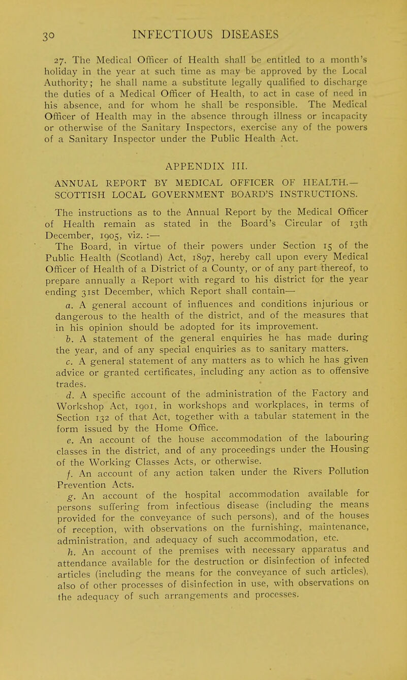 27. The Medical Officer of Health shall be entitled to a month's holiday in the year at such time as may be approved by the Local Authority; he shall name a substitute legally qualified to discharge the duties of a Medical Officer of Health, to act in case of need in his absence, and for whom he shall be responsible. The Medical Officer of Health may in the absence through illness or incapacity or otherwise of the Sanitary Inspectors, exercise any of the powers of a Sanitary Inspector under the Public Health Act. APPENDIX III. ANNUAL REPORT BY MEDICAL OFFICER OF HEALTH.— SCOTTISH LOCAL GOVERNMENT BOARD'S INSTRUCTIONS. The instructions as to the Annual Report by the Medical Officer of Health remain as stated in the Board's Circular of 13th December, 1905, viz. :— The Board, in virtue of their powers under Section 15 of the Public Health (Scotland) Act, 1897, hereby call upon every Medical Officer of Health of a District of a County, or of any part thereof, to prepare annually a Report with regard to his district for the year ending 31st December, which Report shall contain— a. A general account of influences and conditions injurious or dangerous to the health of the district, and of the measures that in his opinion should be adopted for its improvement. b. A statement of the general enquiries he has made during the year, and of any special enquiries as to sanitary matters. c. A general statement of any matters as to which he has given advice or granted certificates, including any action as to offensive trades. d. A specific account of the administration of the Factory and Workshop Act, 1901, in workshops and workplaces, in terms of Section 132 of that Act, together with a tabular statement in the form issued by the Home Office. e. An account of the house accommodation of the labouring classes in the district, and of any proceedings under the Housing of the Working Classes Acts, or otherwise. /. An account of any action taken under the Rivers Pollution Prevention Acts. g. An account of the hospital accommodation available for persons suffering from infectious disease (including the means provided for the conveyance of such persons), and of the houses of reception, with observations on the furnishing, maintenance, administration, and adequacy of such accommodation, etc. h. An account of the premises with necessary apparatus and attendance available for the destruction or disinfection of infected articles (including the means for the conveyance of such articles), also of other processes of disinfection in use, with observations on the adequacy of such arrangements and processes.