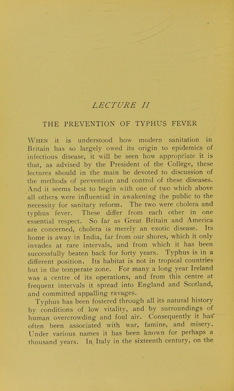 LECTURE II THE PREVENTION OF TYPHUS FEVER W^HEN it is understood how modern sanitation in Britain has so largely owed its origin to epidemics of infectious disease, it will be seen how appropriate it is that, as advised by the President of the College, these lectures should in the main be devoted to discussion of the methods of prevention and control of these diseases. And it seems best to begin with one of two which above all others were influential in awakening the public to the necessity for sanitary reform. The two were cholera and typhus fever. These differ from each other in one essential respect. So far as Great Britain and America are concerned, cholera is merely an exotic disease. Its home is away in India, far from our shores, which it only invades at rare intervals, and from which it has been successfully beaten back for forty years. Typhus is in a different position. Its habitat is not in tropical countries but in the temperate zone. For many a long year Ireland was a centre of its operations, and from this centre at frequent intervals it spread into England and Scotland, and committed appalling ravages. Typhus has been fostered through all its natural history by conditions of low vitality, and by surroundings of human overcrowding and foul air. Consequently it has* often been associated with war, famine, and misery. Under various names it has been known for perhaps a thousand years. In Italy in the sixteenth century, on the