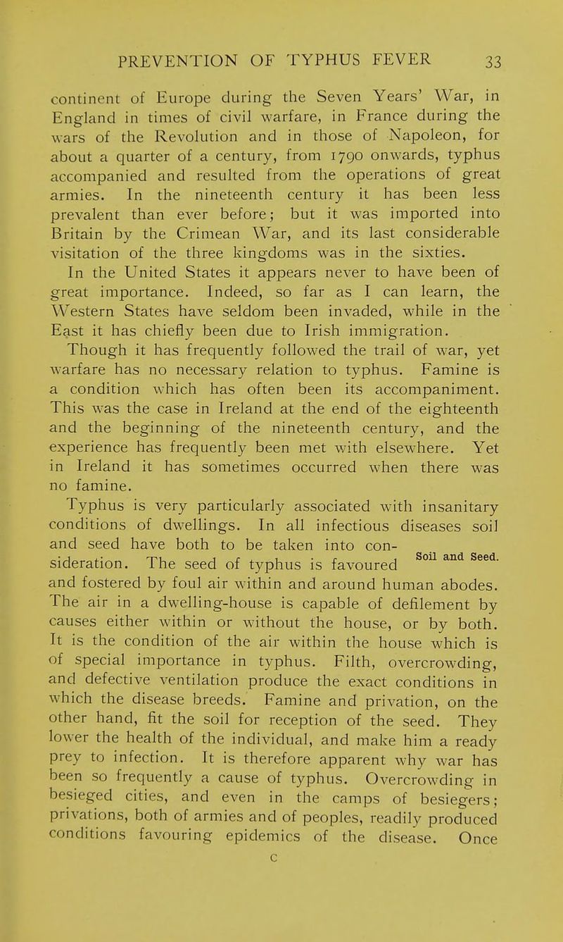 continent of Europe during the Seven Years' War, in England in times of civil warfare, in France during the wars of the Revolution and in those of Napoleon, for about a quarter of a century, from 1790 onwards, typhus accompanied and resulted from the operations of great armies. In the nineteenth century it has been less prevalent than ever before; but it was imported into Britain by the Crimean War, and its last considerable visitation of the three kingdoms was in the sixties. In the United States it appears never to have been of great importance. Indeed, so far as I can learn, the Western States have seldom been invaded, while in the East it has chiefly been due to Irish immigration. Though it has frequently followed the trail of war, yet warfare has no necessary relation to typhus. Famine is a condition which has often been its accompaniment. This was the case in Ireland at the end of the eighteenth and the beginning of the nineteenth century, and the experience has frequently been met v/ith elsewhere. Yet in Ireland it has sometimes occurred when there was no famine. Typhus is very particularly associated with insanitary conditions of dwellings. In all infectious diseases soil and seed have both to be taken into con- sideration. The seed of typhus is favoured and fostered by foul air within and around human abodes. The air in a dwelling-house is capable of defilement by causes either within or without the house, or by both. It is the condition of the air within the house which is of special importance in typhus. Filth, overcrowding, and defective ventilation produce the exact conditions in which the disease breeds. Famine and privation, on the other hand, fit the soil for reception of the seed. They lower the health of the individual, and make him a ready prey to infection. It is therefore apparent why war has been so frequently a cause of typhus. Overcrowding in besieged cities, and even in the camps of besiegers; privations, both of armies and of peoples, readily produced conditions favouring epidemics of the disease. Once c