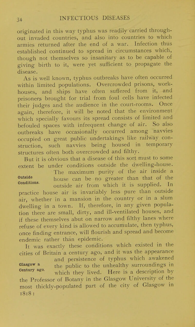 originated in this way typhus was readily carried througli- out invaded countries, and also into countries to which armies returned after the end of a war. Infection thus established continued to spread in circumstances which, though not themselves so insanitary as to be capable of giving birth to it, were yet sufficient to propagate the disease. As is well known, typhus outbreaks have often occurred within limited populations. Overcrowded prisons, work- houses, and ships have often suffered from it, and prisoners brought for trial from foul cells have infected their judges and the audience in the court-rooms. Once again, therefore, it will be noted that the environment which specially favours its spread consists of limited and befouled spaces with infrequent change of air. So also outbreaks have occasionally occurred among navvies occupied on great public undertakings like railway con- struction, such navvies being housed in temporary structures often both overcrowded and filthy. But it is obvious that a disease of this sort must to some extent be under conditions outside the dwelling-house. The maximum purity of the air inside a outside i^Qj^jgg greater than that of the conditions. Q^^^^i^i^ air from which it is supplied. In practice house air is invariably less pure than outside air, whether in a mansion in the country or in a slum dwelling in a town. If, therefore, in any given popula- tion there are small, dirty, and ill-ventilated houses, and if these themselves abut on narrow and filthy lanes w^here refuse of every kind is allowed to accumulate, then typhus, once finding entrance, will flourish and spread and become endemic rather than epidemic. It was exactly these conditions which existed in the cities of Britain a century ago, and it was the appearance and persistence of typhus which awakened Glasgow a public to the unhealthy surroundings in century ago. ^^^.^^ ^^^^ ^^^^ ^ description by the Professor of Botany in the Glasgow University of the most thickly-populated part of the city of Glasgow in 1818 :