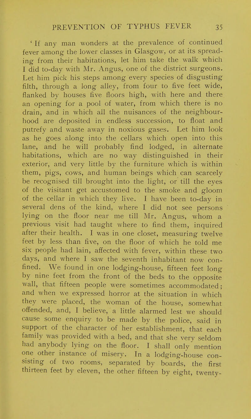 ' If any man wonders at the prevalence of continued fever among the lower classes in Glasgow, or at its spread- ing from their habitations, let him take the walk which I did to-day with Mr. Angus, one of the district surgeons. Let him pick his steps among every species of disgusting filth, through a long alley, from four to five feet wide, flanked by houses five floors high, with here and there an opening for a pool of water, from which there is no drain, and in which ail the nuisances of the neighbour- hood are deposited in endless succession, to float and putrefy and waste away in noxious gases. Let him look as he goes along into the cellars which open into this lane, and he will probably find lodged, in alternate habitations, which are no way distinguished in their exterior, and very little by the furniture which is within them, pigs, cows, and human beings which can scarcely be recognised till brought into the light, or till the eyes of the visitant get accustomed to the smoke and gloom of the cellar in which they live. I have been to-day in several dens of the kind, where I did not see persons lying on the floor near me till Mr. Angus, whom a previous visit had taught where to find them, inquired after their health. I was in one closet, measuring twelve feet by less than five, on the floor of which he told me six people had lain, affected with fever, within these two days, and where I saw the seventh inhabitant now con- fined. We found in one lodging-house, fifteen feet long by nine feet from the front of the beds to the opposite wall, that fifteen people were sometimes accommodated; and when we expressed horror at the situation in which they were placed, the woman of the house, somewhat offended, and, I believe, a little alarmed lest we should cause some enquiry to be made by the police, said in support of the character of her establishment, that each family was provided with a bed, and that she very seldom had anybody lying on the floor. I shall only mention one other instance of misery. In a lodging-house con- sisting of two rooms, separated by boards, the first thirteen feet by eleven, the other fifteen by eight, twenty-