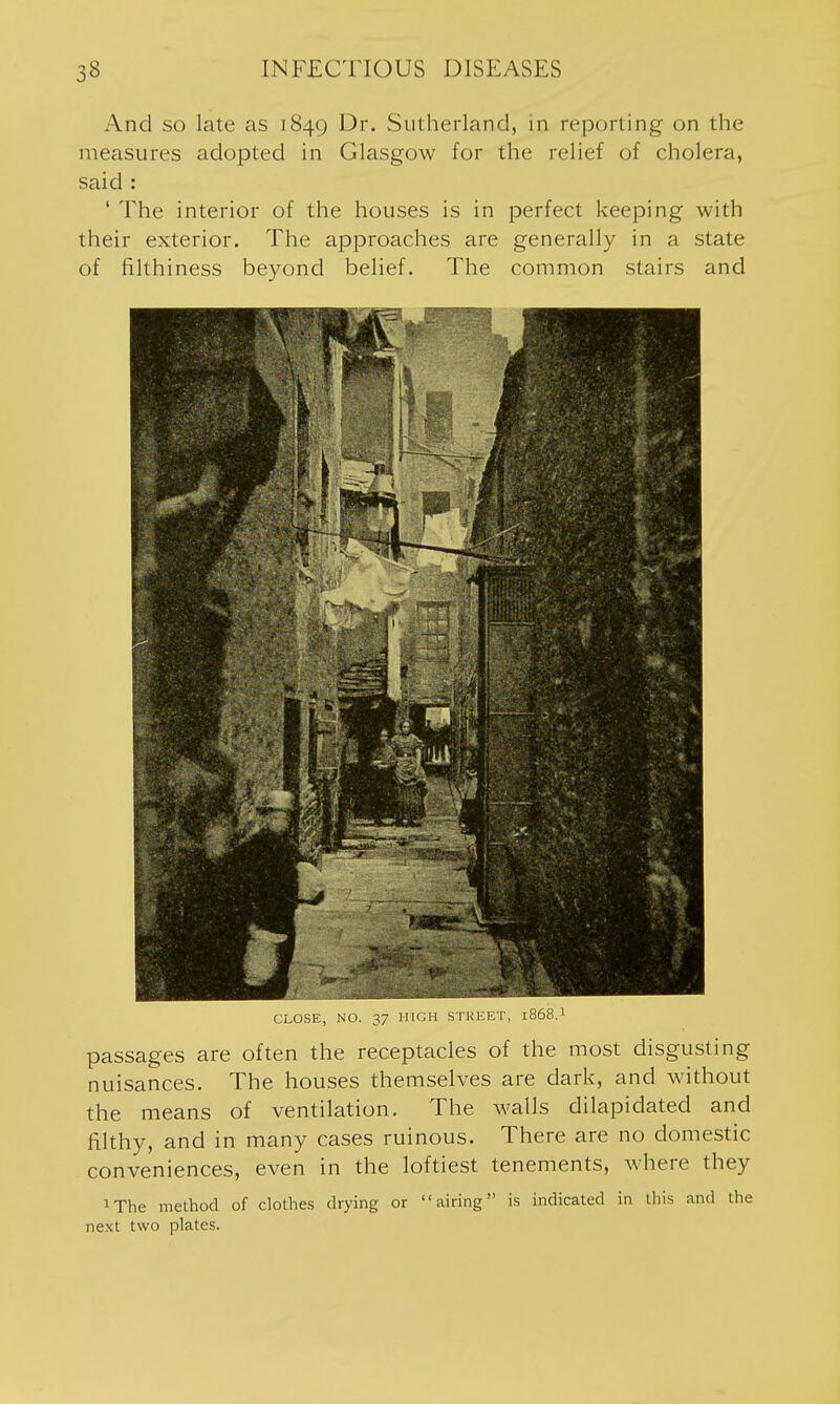 And so late as 1849 Dr. Sutherland, in reporting on the measures adopted in Glasgow for the relief of cholera, said : ' The interior of the houses is in perfect keeping with their exterior. The approaches are generally in a state of filthiness beyond belief. The common stairs and CLOSE, NO. 37 HIGH STKEET, 1868.I passages are often the receptacles of the most disgusting nuisances. The houses themselves are dark, and without the means of ventilation. The walls dilapidated and filthy, and in many cases ruinous. There are no domestic conveniences, even in the loftiest tenements, where they iThe method of clothes drying or airing is indicated in tiiis and the next two plates.