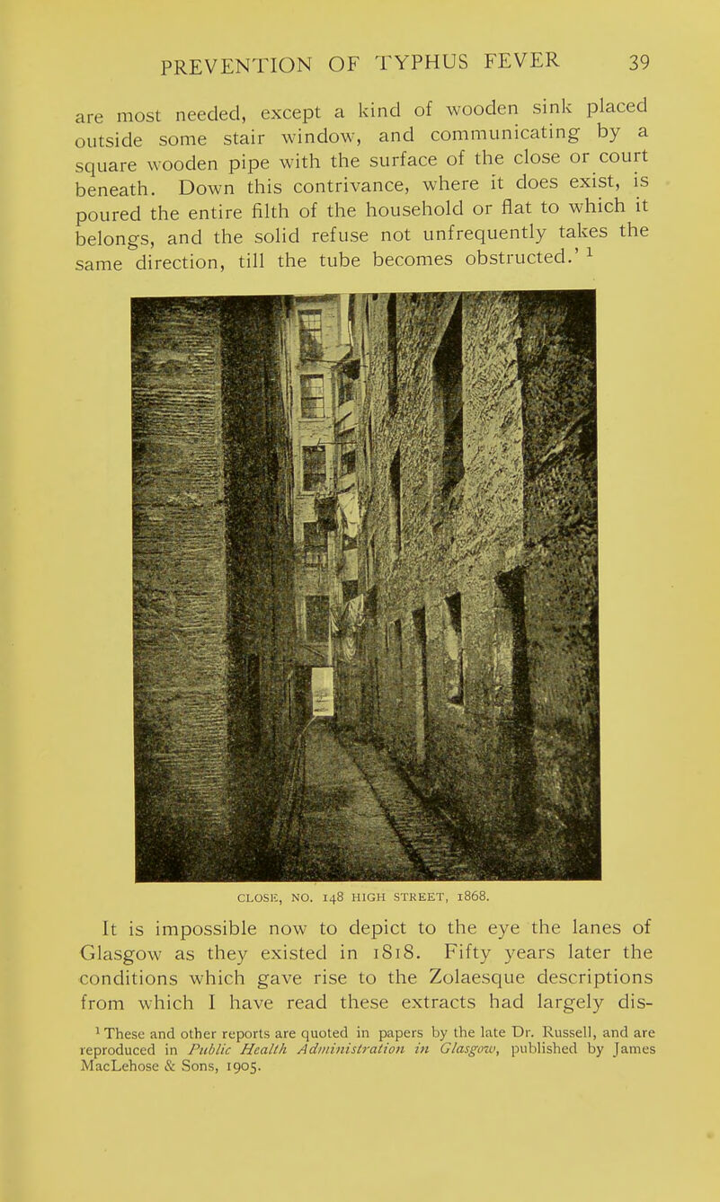 are most needed, except a kind of wooden sink placed outside some stair window, and communicating by a square wooden pipe with the surface of the close or court beneath. Down this contrivance, where it does exist, is poured the entire filth of the household or fiat to which it belongs, and the solid refuse not unfrequently takes the same direction, till the tube becomes obstructed.' ^ CLOSE, NO. 148 HIGH STKEET, 1868. It is impossible now to depict to the eye the lanes of Glasgow as they existed in 1818. Fifty years later the conditions which gave rise to the Zolaesque descriptions from which I have read these extracts had largely dis- 1 These and other reports are quoted in papers by the late Dr. Russell, and are reproduced in Public Health Administration in Glasgow, published by James MacLehose & Sons, 1905.