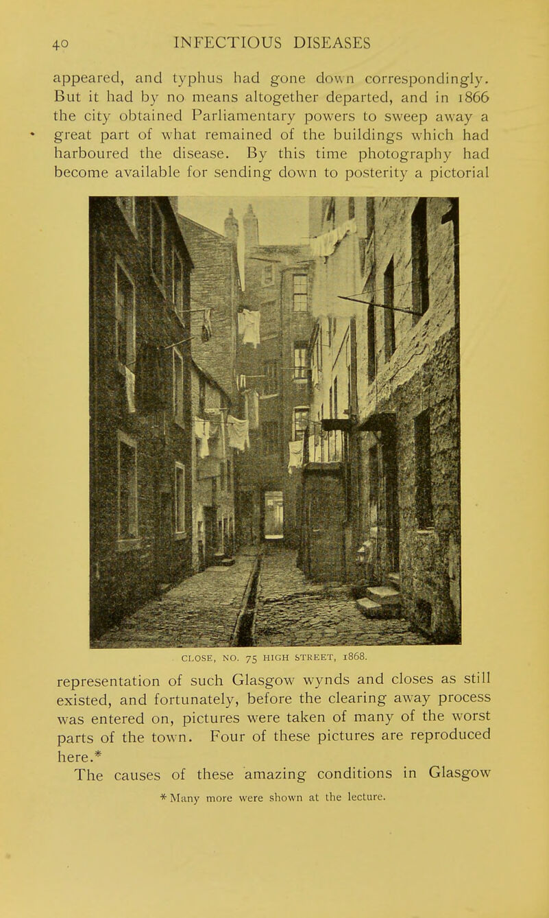 appeared, and typhus had gone down correspondingly. But it had by no means altogether departed, and in 1866 the city obtained Parliamentary powers to sweep away a great part of w-hat remained of the buildings which had harboured the disease. By this time photography had become available for sending down to posterity a pictorial CLOSE, NO. 75 HIUH ijlKlib-l, l'6ui>. representation of such Glasgow wynds and closes as still existed, and fortunately, before the clearing away process was entered on, pictures were taken of many of the worst parts of the town. Four of these pictures are reproduced here.* The causes of these amazing conditions in Glasgow *Many more were shown at the lecture.