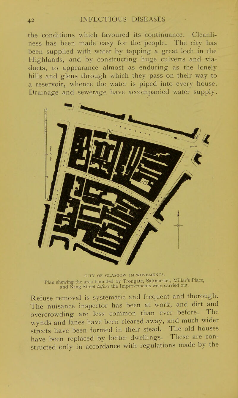 the conditions which favoured its continuance. CleanH- ness has been made easy for the people. The city has been suppHed with water by tapping a great loch in the Highlands, and by constructing huge culverts and via- ducts, to appearance almost as enduring as the lonely hills and glens through which they pass on their way to a reservoir, whence the w-ater is piped into every house. Drainage and sewerage have accompanied water supply. CI TY OF GLASGOW IMPROVEMENTS. Plan shewing the area bounded by Trongate, Saltmarket, Millar's Place, and King Street before the Improvements were carried out. Refuse removal is systematic and frequent and thorough. The nuisance inspector has been at work, and dirt and overcrowding are less common than ever before. The wynds and lanes have been cleared away, and much wider streets have been formed in their stead. The old houses have been replaced by better dwellings. These are con- structed only in accordance with regulations made by the