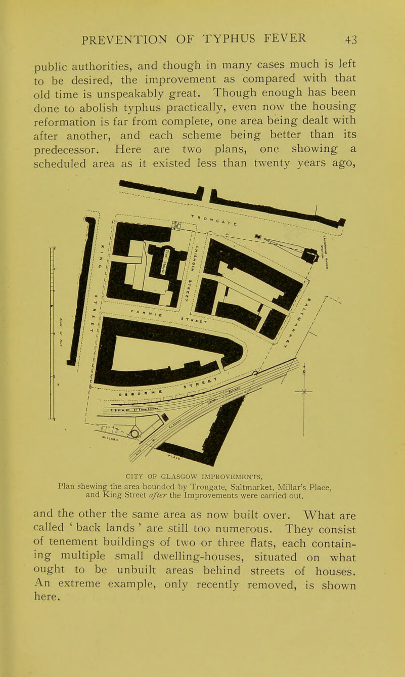 public authorities, and though in many cases much is left to be desired, the improvement as compared with that old time is unspeakably great. Though enough has been done to abolish typhus practically, even now the housing reformation is far from complete, one area being dealt with after another, and each scheme being better than its predecessor. Here are two plans, one showing a scheduled area as it existed less than twenty years ago. CITY OF GLASGOW IMPKOVEMENTS. Plan shewing the area bounded by Trongate, Saltmarket, Millar's Place, and King Street after the Improvements were carried out. and the other the same area as now built over. What are called ' back lands ' are still too numerous. They consist of tenement buildings of two or three flats, each contain- ing multiple small dwelling-houses, situated on what ought to be unbuilt areas behind streets of houses. An extreme example, only recently removed, is shown here.