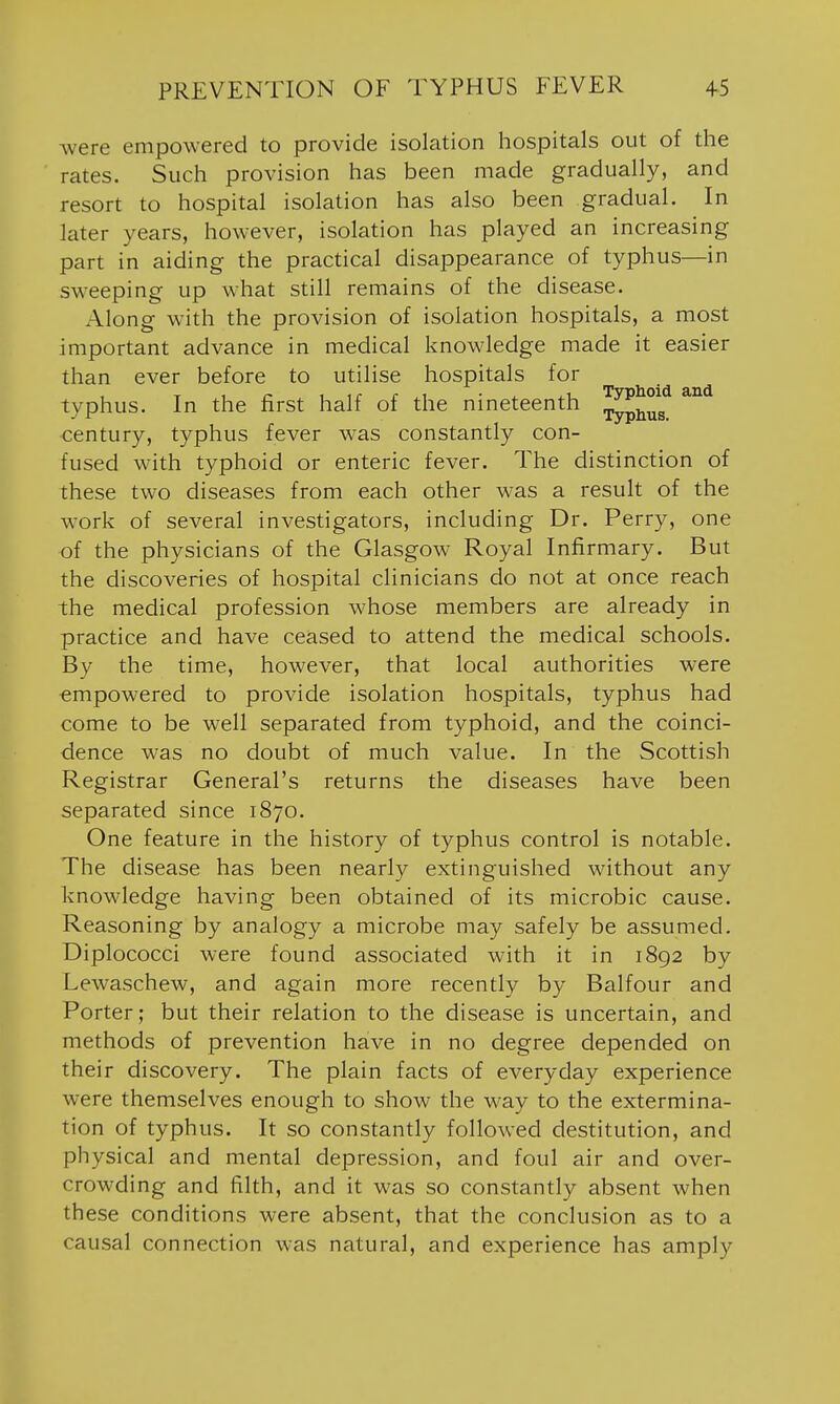 Avere empowered to provide isolation hospitals out of the rates. Such provision has been made gradually, and resort to hospital isolation has also been gradual. In later years, however, isolation has played an increasing part in aiding the practical disappearance of typhus—in sweeping up what still remains of the disease. Along w'ith the provision of isolation hospitals, a most important advance in medical knowledge made it easier than ever before to utilise hospitals for typhus. In the first half of the nineteenth ^^^^^ century, typhus fever was constantly con- fused with typhoid or enteric fever. The distinction of these two diseases from each other was a result of the work of several investigators, including Dr. Perry, one of the physicians of the Glasgow Royal Infirmary. But the discoveries of hospital clinicians do not at once reach the medical profession whose members are already in practice and have ceased to attend the medical schools. By the time, however, that local authorities were empowered to provide isolation hospitals, typhus had come to be well separated from typhoid, and the coinci- dence was no doubt of much value. In the Scottish Registrar General's returns the diseases have been separated since 1870. One feature in the history of typhus control is notable. The disease has been nearly extinguished without any know'ledge having been obtained of its microbic cause. Reasoning by analogy a microbe may safely be assumed. Diplococci were found associated with it in 1892 by Lewaschew, and again more recently by Balfour and Porter; but their relation to the disease is uncertain, and methods of prevention have in no degree depended on their discovery. The plain facts of everyday experience were themselves enough to show the way to the extermina- tion of typhus. It so constantly followed destitution, and physical and mental depression, and foul air and over- crowding and filth, and it was so constantly absent when these conditions were absent, that the conclusion as to a causal connection was natural, and experience has amply
