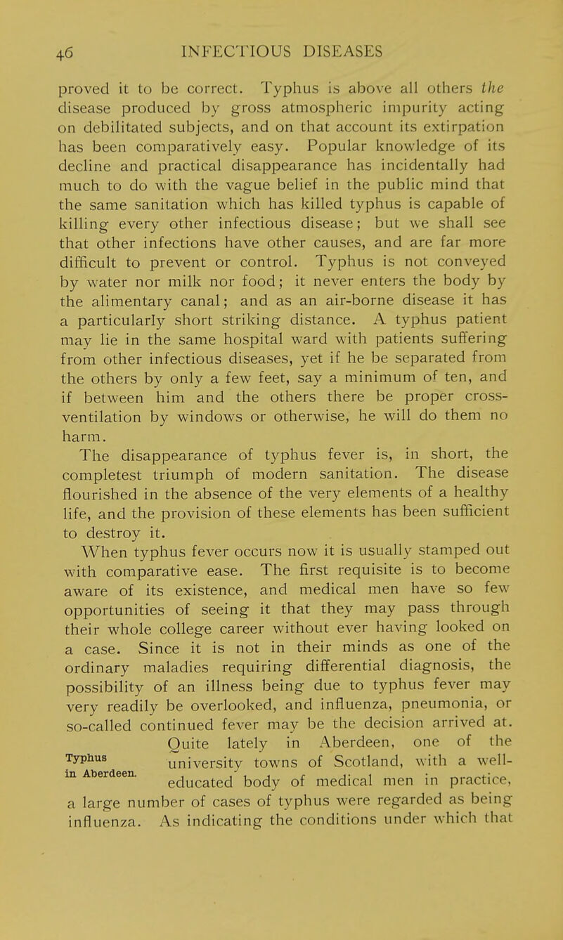 proved it to be correct. Typhus is above all others the disease produced by gross atmospheric impurity acting on debilitated subjects, and on that account its extirpation has been comparatively easy. Popular knowledge of its decline and practical disappearance has incidentally had much to do with the vague belief in the public mind that the same sanitation which has killed typhus is capable of killing every other infectious disease; but we shall see that other infections have other causes, and are far more difficult to prevent or control. Typhus is not conveyed by water nor milk nor food; it never enters the body by the alimentary canal; and as an air-borne disease it has a particularly short striking distance. A typhus patient may lie in the same hospital ward with patients suffering from other infectious diseases, yet if he be separated from the others by only a few feet, say a minimum of ten, and if between him and the others there be proper cross- ventilation by windows or otherwise, he will do them no harm. The disappearance of typhus fever is, in short, the completest triumph of modern sanitation. The disease flourished in the absence of the very elements of a healthy life, and the provision of these elements has been sufficient to destroy it. When typhus fever occurs now it is usually stamped out with comparative ease. The first requisite is to become aware of its existence, and medical men have so few opportunities of seeing it that they may pass through their w^hole college career without ever having looked on a case. Since it is not in their minds as one of the ordinary maladies requiring differential diagnosis, the possibility of an illness being due to typhus fever may very readily be overlooked, and influenza, pneumonia, or so-called continued fever may be the decision arrived at. Quite lately in Aberdeen, one of the Typhus university towns of Scotland, with a w^ell- in Aberdeen. educated body of medical men in practice, a large number of cases of typhus were regarded as being influenza. As indicating the conditions under which that