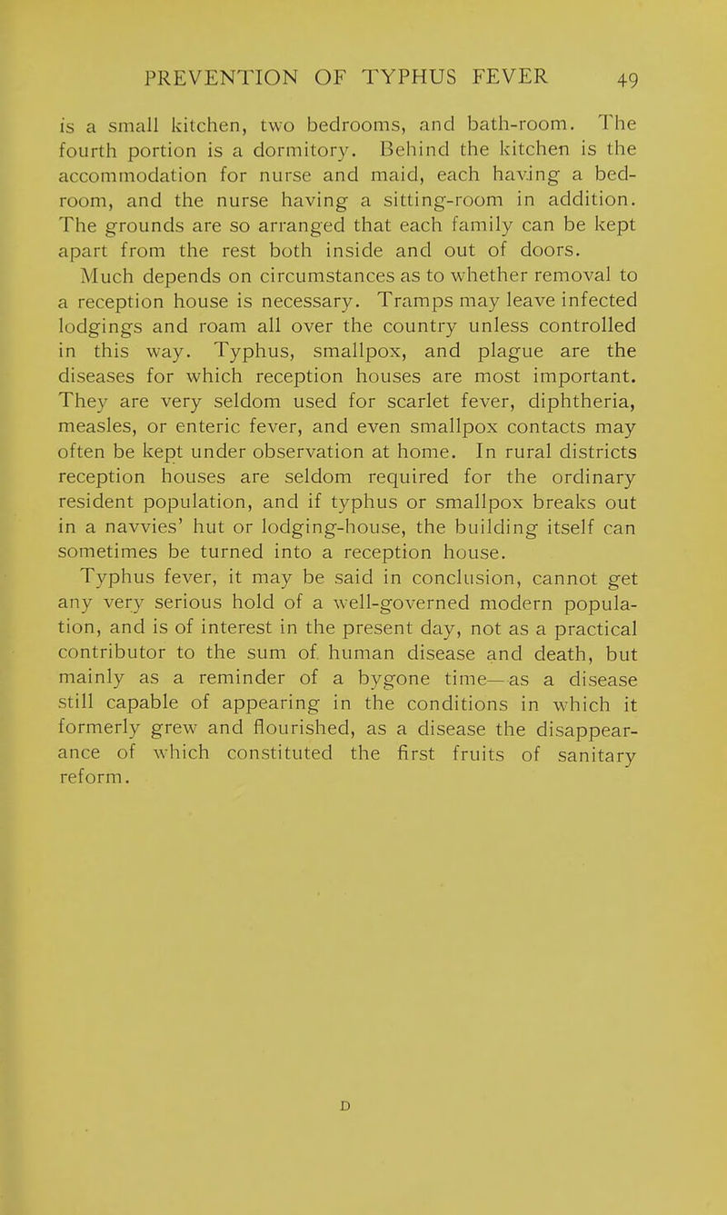 is a small kitchen, two bedrooms, and bath-room. The fourth portion is a dormitory. Behind the kitchen is the accommodation for nurse and maid, each having a bed- room, and the nurse having a sitting-room in addition. The grounds are so arranged tliat each family can be l<ept apart from the rest both inside and out of doors. Much depends on circumstances as to whether removal to a reception house is necessary. Tramps may leave infected lodgings and roam all over the country unless controlled in this way. Typhus, smallpox, and plague are the diseases for which reception houses are most important. They are very seldom used for scarlet fever, diphtheria, measles, or enteric fever, and even smallpox contacts may often be kept under observation at home. In rural districts reception houses are seldom required for the ordinary resident population, and if typhus or smallpox breaks out in a navvies' hut or lodging-house, the building itself can sometimes be turned into a reception house. Typhus fever, it may be said in conclusion, cannot get any very serious hold of a well-governed modern popula- tion, and is of interest in the present day, not as a practical contributor to the sum of human disease and death, but mainly as a reminder of a bygone time—as a disease still capable of appearing in the conditions in which it formerly grew and flourished, as a disease the disappear- ance of which constituted the first fruits of sanitary reform. D