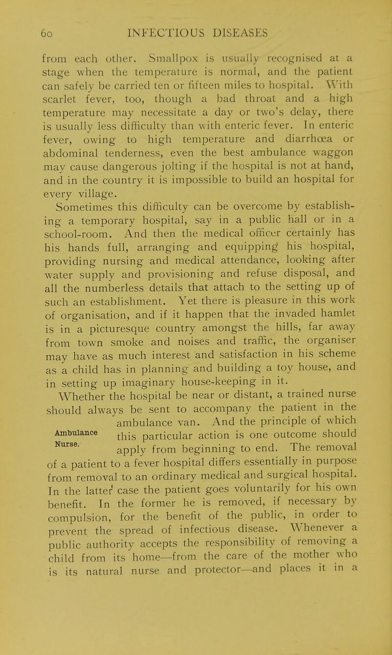 from each other. Smallpox is usually recognised at a stage when the temperature is normal, and the patient can safely be carried ten or fifteen miles to hospital. With scarlet fever, too, though a bad throat and a high temperature may necessitate a day or two's delay, there is usually less difiiculty than with enteric fever. In enteric fever, owing to high temperature and diarrhoea or abdominal tenderness, even the best ambulance waggon may cause dangerous jolting if the hospital is not at hand, and in the country it is impossible to build an hospital for every village. Sometimes this difficulty can be overcome by establish- ing a temporary hospital, say in a public hall or in a school-room. And then the medical officer certainly has his hands full, arranging and equipping his hospital, providing nursing and medical attendance, looking after water supply and provisioning and refuse disposal, and all the numberless details that attach to the setting up of such an establishment. Yet there is pleasure in this work of organisation, and if it happen that the invaded hamlet is in a picturesque country amongst the hills, far away from tow-n smoke and noises and traffic, the organiser may have as much interest and satisfaction in his scheme as a child has in planning and building a toy house, and in setting up imaginary house-keeping in it. Whether the hospital be near or distant, a trained nurse should always be sent to accompany the patient in the ambulance van. And the principle of which Ambulance ^j^jg particular action is one outcome should apply from beginning to end. The removal of a patient to a fever hospital differs essentially in purpose from removal to an ordinary medical and surgical hospital. In the latter case the patient goes voluntarily for his own benefit. In the former he is removed, if necessary by compulsion, for the benefit of the public, in order to prevent the spread of infectious disease. Whenever a public authority accepts the responsibility of removing a child from its home—from the care of the mother who is its natural nurse and protector—and places it in a