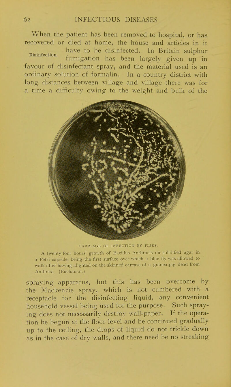 When the iDatient has been removed to hospital, or has recovered or died at home, the house and articles in it have to be disinfected. In Britain sulphur Disinfection. ^ . . , , , , . . tumigation has been largely given up m favour of disinfectant spray, and the material used is an ordinary solution of formalin. In a country district with long distances between village and village there was for a time a difficulty owing to the weight and bulk of the CARRIAGE OF INFECTION BY FLIES. A twenty-four hours' growth of BaciUus .'Xnthracis on sohdified agar in a Petri capsule, being the first surface over which a blue fly was allowed to walk after having alighted on the skinned carcase of a guinea-pig dead from Anthrax. (Buchanan.) spraying apparatus, but this has been overcome by the Mackenzie spray, which is not cumbered with a receptacle for the disinfecting liquid, any convenient household vessel being used for the purpose. Such spray- ing does not necessarily destroy wall-paper. If the opera- tion be begun at the floor level and be continued gradually up to the ceiling, the drops of liquid do not trickle down as in the case of dry walls, and there need be no streaking