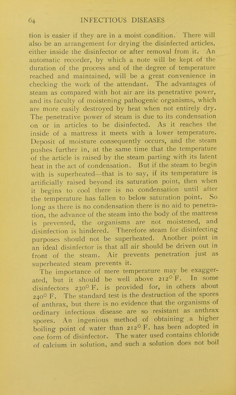 tion is easier if they are in a moist condition. There will also be an arrangement fur drying the disinfected articles, either inside the disinfector or after removal from it. An automatic recorder, by which a note will be kept of the duration of the process and of the degree of temperature reached and maintained, will be a great convenience in checking the work of the attendant. The advantages of steam as compared with hot air are its penetrative power, and its faculty of moistening pathogenic organisms, which are more easily destroyed by heat when not entirely dry. The penetrative power of steam is due to its condensation on or in articles to be disinfected. As it reaches the inside of a mattress it meets with a lower temperature. Deposit of moisture consequently occurs, and the steam pushes further in, at the same time that the temperature of the article is raised by the steam parting with its latent heat in the act of condensation. But if the steam to begin with is superheated—that is to say, if its temperature is artificially raised beyond its saturation point, then w-hen it begins to cool there is no condensation until after the temperature has fallen to below saturation point. So long as there is no condensation there is no aid to penetra- tion, the advance of the steam into the body of the mattress is prevented, the organisms are not moistened, and disinfection is hindered. Therefore steam for disinfecting purposes should not be superheated. Another point in an ideal disinfector is that all air should be driven out in front of the steam. Air prevents penetration just as superheated steam prevents it. The importance of mere temperature may be exagger- ated, but it should be well above 212° F. In some disinfectors 230° F. is provided for, in others about 240° F. The standard test is the destruction of the spores of anthrax, but there is no evidence that the organisms of ordinary infectious disease are so resistant as anthrax spores. An ingenious method of obtaining a higher boiling point of water than 212° F. has been adopted in one form of disinfector. The water used contains chloride of calcium in solution, and such a solution does not boil