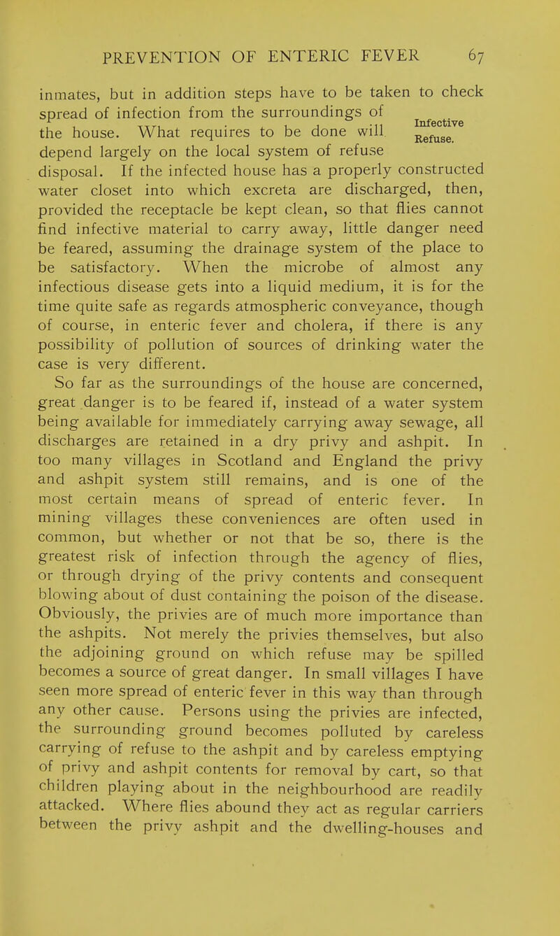 inmates, but in addition steps have to be taken to check spread of infection from the surroundings of the house. What requires to be done will Refuse, depend largely on the local system of refuse disposal. If the infected house has a properly constructed water closet into which excreta are discharged, then, provided the receptacle be kept clean, so that flies cannot find infective material to carry away, little danger need be feared, assuming the drainage system of the place to be satisfactory. When the microbe of almost any infectious disease gets into a liquid medium, it is for the time quite safe as regards atmospheric conveyance, though of course, in enteric fever and cholera, if there is any possibility of pollution of sources of drinking water the case is very different. So far as the surroundings of the house are concerned, great danger is to be feared if, instead of a water system being available for immediately carrying away sewage, all discharges are retained in a dry privy and ashpit. In too many villages in Scotland and England the privy and ashpit system still remains, and is one of the most certain means of spread of enteric fever. In mining villages these conveniences are often used in common, but whether or not that be so, there is the greatest risk of infection through the agency of flies, or through drying of the privy contents and consequent blowing about of dust containing the poison of the disease. Obviously, the privies are of much more importance than the ashpits. Not merely the privies themselves, but also the adjoining ground on which refuse may be spilled becomes a source of great danger. In small villages I have seen more spread of enteric fever in this way than through any other cause. Persons using the privies are infected, the surrounding ground becomes polluted by careless carrying of refuse to the ashpit and by careless emptying of privy and ashpit contents for removal by cart, so that children playing about in the neighbourhood are readily attacked. Where flies abound they act as regular carriers between the privy ashpit and the dwelling-houses and