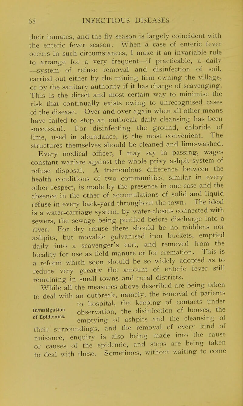 their inmates, and the fly season is largely coincident with the enteric fever season. When a case of enteric fever occurs in such circumstances, I make it an invariable rule to arrange for a very frequent—if practicable, a daily —system of refuse removal and disinfection of soil, carried out either by the mining firm owning the village, or by the sanitary authority if it has charge of scavenging. This is the direct and most certain way to minimise the risk that continually exists owing to unrecognised cases of the disease. Over and over again when all other means have failed to stop an outbreak daily cleansing has been successful. For disinfecting the ground, chloride of lime, used in abundance, is the most convenient. The structures themselves should be cleaned and lime-washed. Every medical officer, I may say in passing, wages constant warfare against the whole privy ashpit system of refuse disposal. A tremendous difference between the health conditions of two communities, similar in every other respect, is made by the presence in one case and the absence in the other of accumulations of solid and liquid refuse in every back-yard throughout the town. The ideal is a water-carriage system, by water-closets connected with sewers, the sewage being purified before discharge into a river. For dry refuse there should be no middens nor ashpits, but movable galvanised iron buckets, emptied daily into a scavenger's cart, and removed from ^ the locality for use as field manure or for cremation. This is a reform which soon should be so widely adopted as to reduce very greatly the amount of enteric fever still remaining in small towns and rural districts. While all the measures above described are being taken to deal with an outbreak, namely, the removal of patients to hospital, the keeping of contacts under Investigation observation, the disinfection of houses, the of Epidemics. gj^ptyj^g of ashpits and the cleansing of their surroundings, and the removal of every kind of nuisance, enquiry is also being made into the cause or causes of the epidemic, and steps are being taken to deal with these. Sometimes, without waiting to come