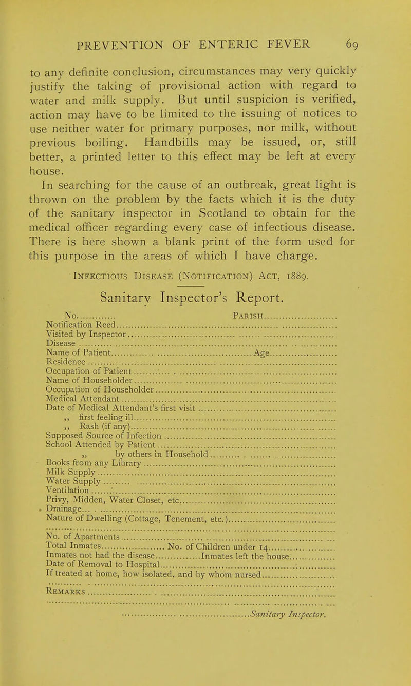 to any definite conclusion, circumstances may very quickly justify the taking of provisional action with regard to water and milk supply. But until suspicion is verified, action may have to be limited to the issuing of notices to use neither water for primary purposes, nor milk, without previous boiling. Handbills may be issued, or, still better, a printed letter to this effect may be left at every house. In searching for the cause of an outbreak, great light is thrown on the problem by the facts which it is the duty of the sanitary inspector in Scotland to obtain for the medical officer regarding every case of infectious disease. There is here shown a blank print of the form used for this purpose in the areas of which I have charge. Infectious Disease (Notification) Act, 1889. Sanitary Inspector's Report. No Parish Notification Reed Visited by Inspector , Disease Name of Patient Age Residence Occupation of Patient Name of Householder Occupation of Householder Medical Attendant Date of Medical Attendant's first visit ,, first feeling ill ,, Rash (if any) Supposed Source of Infection School Attended by Patient ,, by others in Household Books from any Library Milk Supply Water Supply Ventilation .' Privy, Midden, Water Closet, etc. . Drainage Nature of Dwelling (Cottage, Tenement, etc.) No. of Apartments Total Inmates No. of Children under 14 Inmates not had the disease Inmates left the house Date of Removal to Hospital If treated at home, how isolated, and by whom nursed Remarks Sanitary Inspector,
