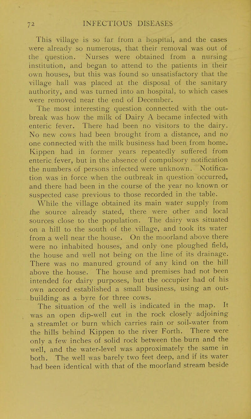 This village is so far from a liospiial, and the cases were already so numerous, that their removal was out of the question. Nurses were obtained from a nursing institution, and began to attend to the patients in their own houses, but this was found so unsatisfactory that the village hall was placed at the disposal of the sanitary authority, and was turned into an hospital, to which cases were removed near the end of December. The most interesting question connected with the out- break was how the milk of Dairy A became infected with enteric fever. There had been no visitors to the dairy. No new cows had been brought from a distance, and no one connected with the milk business had been from home. Kippen had in former years repeatedly suffered from enteric, fever, but in the absence of compulsory notification the numbers of persons infected were unknown. Notifica- tion was in force when the outbreak in question occurred, and there had been in the course of the year no known or suspected case previous to those recorded in the table. While the village obtained its main water supply from 2he source already stated, there were other and local sources close to the population. The dairy was situated on a hill to the south of the village, and took its water from a well near the house. On the moorland above there were no inhabited houses, and only one ploughed field, the house and well not being on the line of its drainage. There was no manured ground of any kind on the hill above the house. The house and premises had not been intended for dairy purposes, but the occupier had of his own accord established a small business, using an out- building as a byre for three cows. The situation of the well is indicated in the map. It was an open dip-well cut in the rock closely adjoining a streamlet or burn which carries rain or soil-water from the hills behind Kippen to the river Forth. There were only a few inches of solid rock between the burn and the well, and the water-level was approximately the same in both. The well was barely two feet deep, and if its water had been identical with that of the moorland stream beside