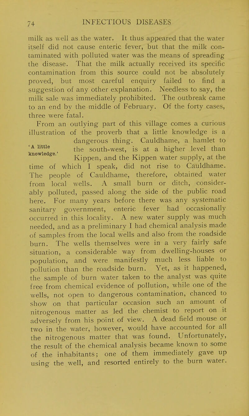 milk as well as the water. It thus appeared that the water itself did not cause enteric fever, but that the milk con- taminated with polluted water was the means of spreading the disease. That the milk actually received its specific contamination from this source could not be absolutely proved, but most careful enquiry failed to find a suggestion of any other explanation. Needless to say, the milk sale was immediately prohibited. The outbreak came to an end by the middle of February. Of the forty cases, three were fatal. From an outlying part of this village comes a curious illustration of the proverb that a little knowledge is a dangerous thing. Cauldhame, a hamlet to 'A little ^i^g south-west, is at a higher level than Kippen, and the Kippen water supply, at the time of which I speak, did not rise to Cauldhame. The people of Cauldhame, therefore, obtained water from local wells. A small burn or ditch, consider- ably polluted, passed along the side of the public road here. For many years before there was any systematic sanitary government, enteric fever had occasionally occurred in this locality. A new water supply was much needed, and as a preliminary I had chemical analysis made of samples from the local wells and also from the roadside burn. The wells themselves were in a very fairly safe situation, a considerable way from dwelling-houses or population, and were manifestly much less liable to pollution than the roadside burn. Yet, as it happened, the sample of burn water taken to the analyst was quite free from chemical evidence of pollution, while one of the wells, not open to dangerous contamination, chanced to show on that particular occasion such an amount of nitrogenous matter as led the chemist to report on it adversely from his point of view. A dead field mouse or two in the water, however, would have accounted for all the nitrogenous matter that was found. Unfortunately, the result of the chemical analysis became known to some of the inhabitants; one of them immediately gave up using the w^ell, and resorted entirely to the burn water.