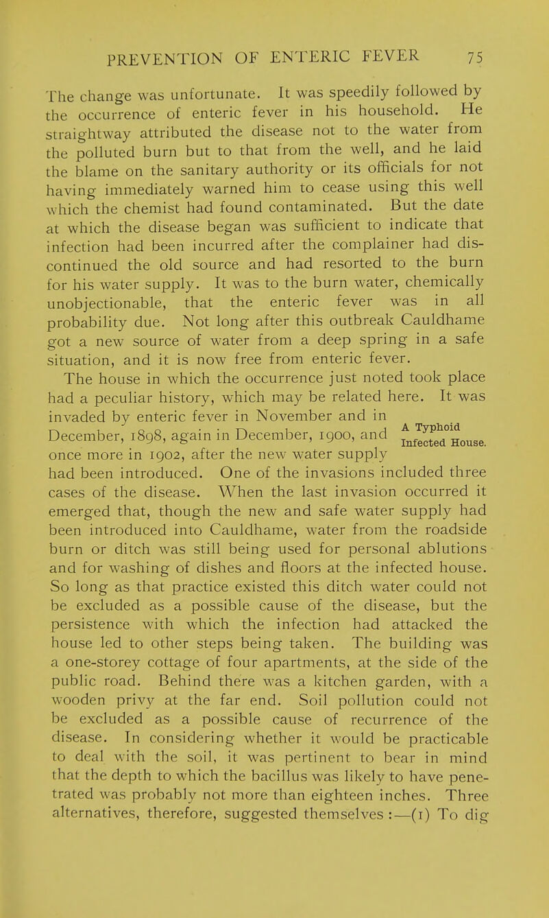 The change was unfortunate. It was speedily followed by the occurrence of enteric fever in his household. He straightway attributed the disease not to the water from the polluted burn but to that from the well, and he laid the blame on the sanitary authority or its officials for not having immediately warned him to cease using this well which the chemist had found contaminated. But the date at which the disease began was sufficient to indicate that infection had been incurred after the complainer had dis- continued the old source and had resorted to the burn for his water supply. It was to the burn water, chemically unobjectionable, that the enteric fever was in all probability due. Not long after this outbreak Cauldhame got a new source of water from a deep spring in a safe situation, and it is now free from enteric fever. The house in which the occurrence just noted took place had a peculiar history, which may be related here. It was invaded by enteric fever in November and in December, 1898, again in December, igoo, and f^fe^t'efl°Houge_ once more in 1902, after the new water supply had been introduced. One of the invasions included three cases of the disease. When the last invasion occurred it emerged that, though the new and safe water supply had been introduced into Cauldhame, water from the roadside burn or ditch was still being used for personal ablutions and for washing of dishes and floors at the infected house. So long as that practice existed this ditch water could not be excluded as a possible cause of the disease, but the persistence with which the infection had attacked the house led to other steps being taken. The building was a one-storey cottage of four apartments, at the side of the public road. Behind there was a kitchen garden, with a wooden privy at the far end. Soil pollution could not be excluded as a possible cause of recurrence of the disease. In considering whether it would be practicable to deal with the soil, it was pertinent to bear in mind that the depth to which the bacillus was likely to have pene- trated was probably not more than eighteen inches. Three alternatives, therefore, suggested themselves :—(i) To dig