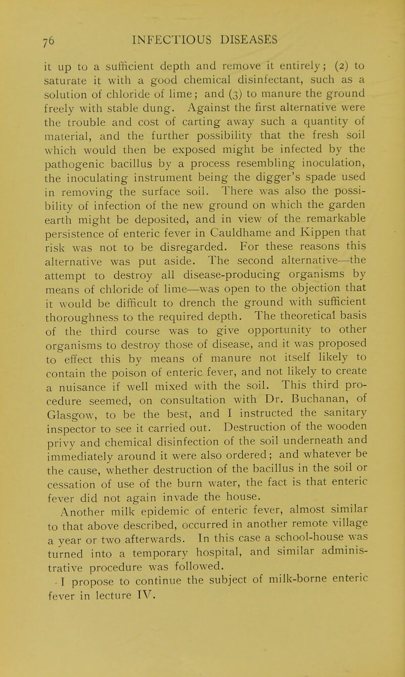 it up to a sufficient depth and remove it entirely; (2) to saturate it with a good chemical disinfectant, such as a solution of chloride of lime; and (3) to manure the ground freely with stable dung. Against the first alternative were the trouble and cost of carting away such a quantity of material, and the further possibility that the fresh soil which would then be exposed might be infected by the pathogenic bacillus by a process resembling inoculation, the inoculating instrument being the digger's spade used in removing the surface soil. There was also the possi- bility of infection of the new ground on which the garden earth might be deposited, and in view of the remarkable persistence of enteric fever in Cauldhame and Kippen that risk was not to be disregarded. For these reasons this alternative was put aside. The second alternative—the attempt to destroy all disease-producing organisms by means of chloride of lime—was open to the objection that it would be difficult to drench the ground with sufficient thoroughness to the required depth. The theoretical basis of the third course was to give opportunity to other organisms to destroy those of disease, and it was proposed to effect this by means of manure not itself likely to contain the poison of enteric fever, and not likely to create a nuisance if well mixed with the soil. This third pro- cedure seemed, on consultation with Dr. Buchanan, of Glasgow, to be the best, and I instructed the sanitary inspector to see it carried out. Destruction of the wooden privy and chemical disinfection of the soil underneath and immediately around it were also ordered; and whatever be the cause, whether destruction of the bacillus in the soil or cessation of use of the burn water, the fact is that enteric fever did not again invade the house. Another milk epidemic of enteric fever, almost similar to that above described, occurred in another remote village a year or two afterwards. In this case a school-house was turned into a temporary hospital, and similar adminis- trative procedure was followed. • I propose to continue the subject of milk-borne enteric fever in lecture IV.