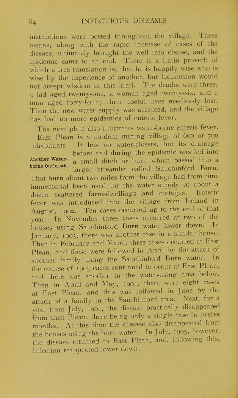 instrucLions were posted throughout the village. These means, along with the rapid increase of cases of the disease, ultimately brought the well into disuse, and the epidemic came to an end. There is a Latin proverb of which a free translation is, that he is happily wise who is wise by the experience of another, but Laurieston would not accept wisdom of this kind. The deaths were three, a lad aged twenty-one, a woman aged twenty-six, and a man aged forty-four; three useful lives needlessly lost. Then the new water supply was accepted, and the village has had no more epidemics of enteric fever. The next plate also illustrates w'ater-borne enteric fever. East Plean is a modern mining village of 600 or 700 inhabitants. It has no water-closets, but its drainage before and during the epidemic was led into Another Water- ^ ^^^j^ ^-^^^^1 or burn which passed into a borne outbreak. ^^^^^^ streamlet called Sauchinford Burn. That burn about two miles from the village had from time immemorial been used for the water supply of about a dozen scattered farm-dwellings and cottages. Enteric fever was introduced into the village from Ireland in August, 1902. Ten cases occurred up to the end of that year. In November three cases occurred at two of the houses using Sauchinford Burn water lower dowm. In January, 1903, there was another case in a similar house. Then in February and March three cases occurred at East Plean, and these were followed in April by the attack of another family using the Sauchinford Burn water. In the course of 1903 cases continued to occur at East Plean, and there was another in the water-using area below. Then in April and May, 1904, there were eight cases at East Plean, and this was followed in June by the attack of a family in the Sauchinford area. Next, for a year from July, 1904, the disease practically disappeared from East Plean, there being only a single case in twelve months. At this time the disease also disappeared from thp houses using the burn w^ater. In July, 1905, however, the disease returned to East Plean, and, following this, infection reappeared lower down.