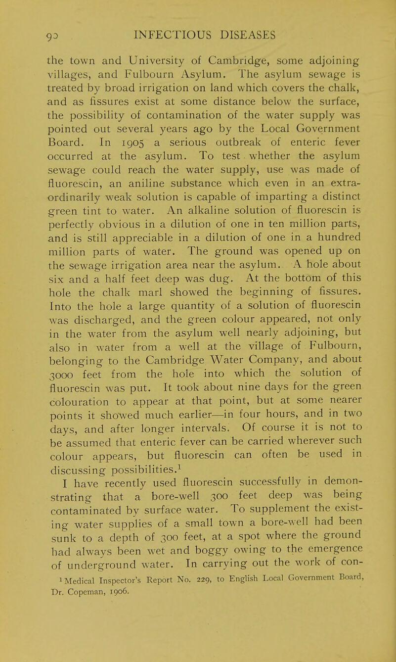 the town and University of Cambridge, some adjoining villages, and Fulbourn Asylum. The asylum sewage is treated by broad irrigation on land which covers the chalk, and as fissures exist at some distance below the surface, the possibility of contamination of the water supply was pointed out several years ago by the Local Government Board. In 1905 a serious outbreak of enteric fever occurred at the asylum. To test whether the asylum sewage could reach the water supply, use was made of fluorescin, an aniline substance which even in an extra- ordinarily weak solution is capable of imparting a distinct green tint to water. An alkaline solution of fluorescin is perfectly obvious in a dilution of one in ten million parts, and is still appreciable in a dilution of one in a hundred million parts of water. The ground was opened up on the sewage irrigation area near the asylum. A hole about six and a half feet deep was dug. At the bottom of this hole the chalk marl showed the beginning of fissures. Into the hole a large quantity of a solution of fluorescin was discharged, and the green colour appeared, not only in the water from the asylum well nearly adjoining, but also in water from a well at the village of Fulbourn, belonging to the Cambridge Water Company, and about 3000 feet from the hole into which the solution of fluorescin was put. It took about nine days for the green colouration to appear at that point, but at some nearer points it sho-wed much earlier—in four hours, and in two days, and after longer intervals. Of course it is not to be assumed that enteric fever can be carried wherever such colour appears, but fluorescin can often be used in discussing possibilities.^ I have recently used fluorescin successfully in demon- strating that a bore-well 300 feet deep was being contaminated by surface water. To supplement the exist- ing water supplies of a small town a bore-well had been sunk to a depth of 300 feet, at a spot where the ground had always been wet and boggy owing to the emergence of underground water. In carrying out the work of con- 1 Medical Inspector's Report No. 229, to English Local Government Board, Dr. Copeman, 1906.