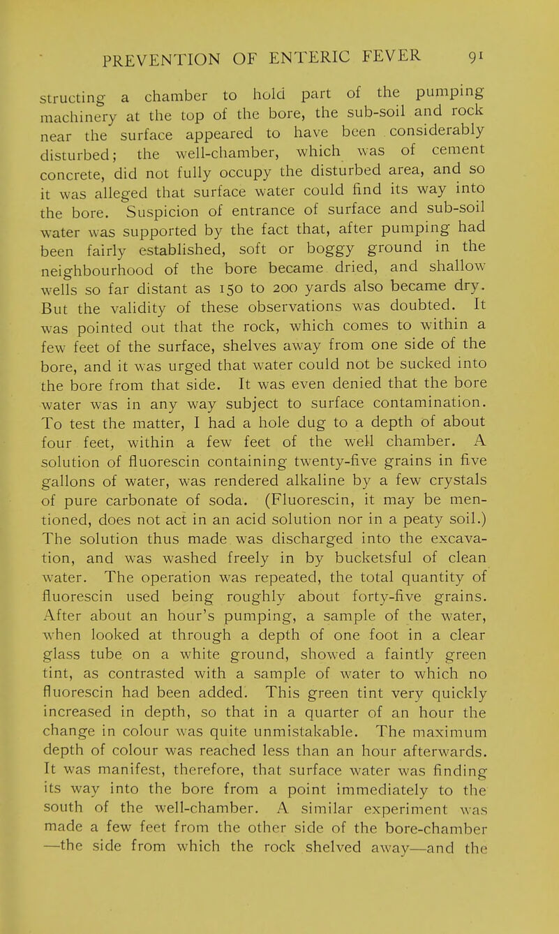 structing a chamber to hold part of the pumping machinery at the top of the bore, the sub-soil and rock near the surface appeared to have been considerably disturbed; the well-chamber, which was of cement concrete, did not fully occupy the disturbed area, and so it was alleged that surface water could find its way into the bore. Suspicion of entrance of surface and sub-soil water was supported by the fact that, after pumping had been fairly established, soft or boggy ground in the neighbourhood of the bore became dried, and shallow- wells so far distant as 150 to 200 yards also became dry. But the validity of these observations was doubted. It was pointed out that the rock, which comes to within a few feet of the surface, shelves away from one side of the bore, and it was urged that water could not be sucked into the bore from that side. It was even denied that the bore water was in any way subject to surface contamination. To test the matter, I had a hole dug to a depth of about four feet, within a few feet of the well chamber. A solution of fiuorescin containing twenty-five grains in five gallons of water, was rendered alkaline by a few crystals of pure carbonate of soda. (Fiuorescin, it may be men- tioned, does not act in an acid solution nor in a peaty soil.) The solution thus made was discharged into the excava- tion, and was washed freely in by bucketsful of clean water. The operation was repeated, the total quantity of fiuorescin used being roughly about forty-five grains. After about an hour's pumping, a sample of the water, when looked at through a depth of one foot in a clear glass tube on a white ground, showed a faintly green tint, as contrasted with a sample of water to which no fiuorescin had been added. This green tint very quickly increased in depth, so that in a quarter of an hour the change in colour was quite unmistakable. The maximum depth of colour was reached less than an hour afterwards. It was manifest, therefore, that surface water was finding its way into the bore from a point immediately to the south of the well-chamber. A similar experiment was made a few feet from the other side of the bore-chamber —the side from which the rock shelved away—and the