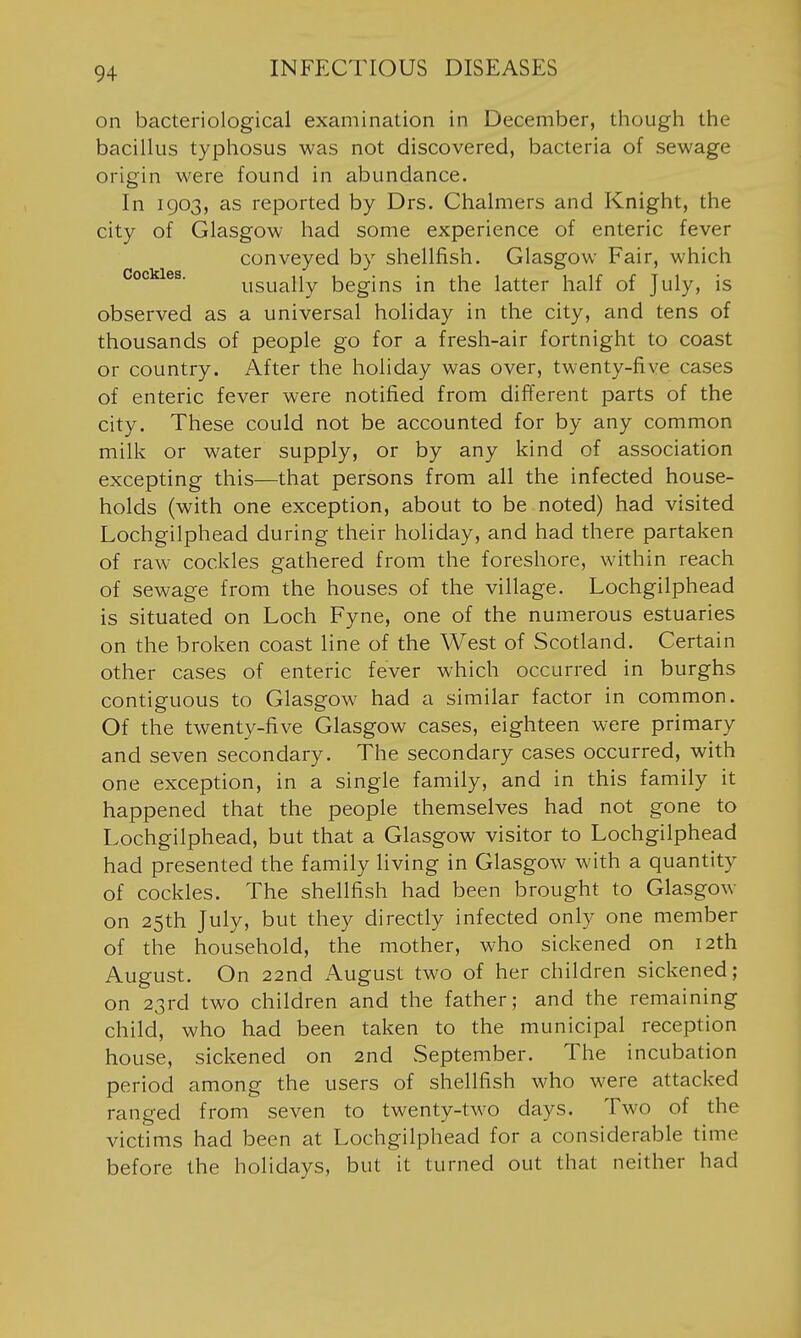 on bacteriological examination in December, though the bacillus typhosus was not discovered, bacteria of sewage origin were found in abundance. In 1903, as reported by Drs. Chalmers and Knight, the city of Glasgow had some experience of enteric fever conveyed by shellfish. Glasgow Fair, which Cockles. usually begins in the latter half of July, is observed as a universal holiday in the city, and tens of thousands of people go for a fresh-air fortnight to coast or country. After the holiday was over, twenty-five cases of enteric fever were notified from different parts of the city. These could not be accounted for by any common milk or water supply, or by any kind of association excepting this—that persons from all the infected house- holds (with one exception, about to be noted) had visited Lochgilphead during their holiday, and had there partaken of raw cockles gathered from the foreshore, within reach of sewage from the houses of the village. Lochgilphead is situated on Loch Fyne, one of the numerous estuaries on the broken coast line of the West of Scotland. Certain other cases of enteric fever which occurred in burghs contiguous to Glasgow had a similar factor in common. Of the twenty-five Glasgow cases, eighteen were primary and seven secondary. The secondary cases occurred, with one exception, in a single family, and in this family it happened that the people themselves had not gone to Lochgilphead, but that a Glasgow visitor to Lochgilphead had presented the family living in Glasgow with a quantity of cockles. The shellfish had been brought to Glasgow on 25th July, but they directly infected only one member of the household, the mother, who sickened on 12th August. On 22nd August two of her children sickened; on 23rd two children and the father; and the remaining child, who had been taken to the municipal reception house, sickened on 2nd vSeptember. The incubation period among the users of shellfish who were attacked ranged from seven to twenty-two days. Two of the victims had been at Lochgilphead for a considerable time before the holidays, but it turned out that neither had