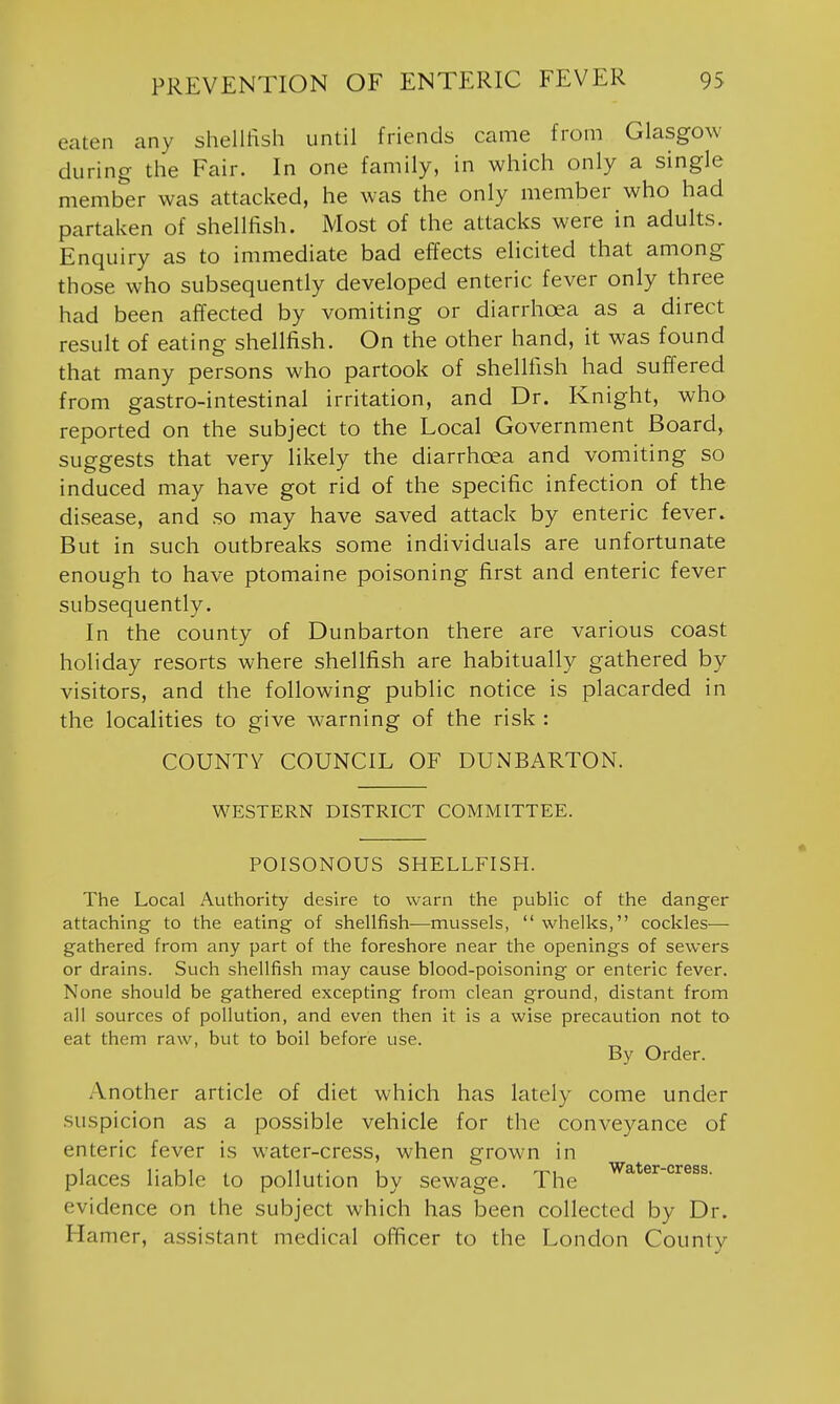 eaten any shellftsh until friends came from Glasgow during the Fair. In one family, in which only a single member was attacked, he was the only member who had partaken of shellfish. Most of the attacks were in adults. Enquiry as to immediate bad effects elicited that among those who subsequently developed enteric fever only three had been affected by vomiting or diarrhoea as a direct result of eating shellfish. On the other hand, it was found that many persons who partook of shellfish had suffered from gastro-intestinal irritation, and Dr. Knight, who reported on the subject to the Local Government Board, suggests that very likely the diarrhoea and vomiting so induced may have got rid of the specific infection of the disease, and so may have saved attack by enteric fever. But in such outbreaks some individuals are unfortunate enough to have ptomaine poisoning first and enteric fever subsequently. In the county of Dunbarton there are various coast holiday resorts where shellfish are habitually gathered by visitors, and the following public notice is placarded in the localities to give warning of the risk : COUNTY COUNCIL OF DUNBARTON. WESTERN DISTRICT COMMITTEE. POISONOUS SHELLFISH. The Local Authority desire to warn the public of the danger attaching to the eating of shellfish—mussels,  whelks, cockles— gathered from any part of the foreshore near the openings of sewers or drains. Such shellfish may cause blood-poisoning or enteric fever. None should be gathered excepting from clean ground, distant from all sources of pollution, and even then it is a wise precaution not to eat them raw, but to boil before use. „ By Order. Another article of diet which has lately come under suspicion as a possible vehicle for the conveyance of enteric fever is water-cress, when grown in .,1 r ui , 11 1 T^i Water-cress. places liable to pollution by sewage. The evidence on the subject which has been collected by Dr. Hamer, assistant medical officer to the London Countv