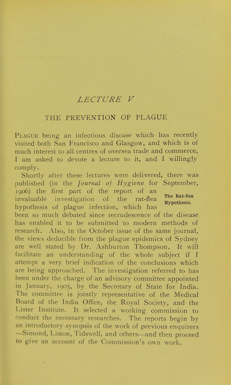 LECTURE V THE PREVENTION OF PLAGUE Plague being an infectious disease which has recently visited both San Francisco and Glasgow, and which is of much interest to all centres of oversea trade and commerce, I am asked to devote a lecture to it, and I willingly comply. Shortly after these lectures were delivered, there was published (in the Journal of Hygiene for September, 1906) the first part of the report of an invaluable investigation of the rat-flea Rat-flea ° . . Hypothesis, hypothesis of plague infection, which has been so much debated since recrudescence of the disease has enabled it to be submitted to modern methods of research. Also, in the October issue of the same journal, the views deducible from the plague epidemics of Sydney are well stated by Dr. Ashburton Thompson. It will facilitate an understanding of the whole subject if I attempt a very brief indication of the conclusions which are being approached. The investigation referred to has been under the charge of an advisory committee appointed in January, 1905, by the Secretary of State for India. The committee is jointly representative of the Medical Board of the India Office, the Royal Society, and the Lister Institute. It selected a working commission to conduct the necessary researches. The reports begin by an introductory synopsis of the work of previous enquirers —Simond, Liston, Tidswell, and others—and then proceed to give an account of the Commission's own work.