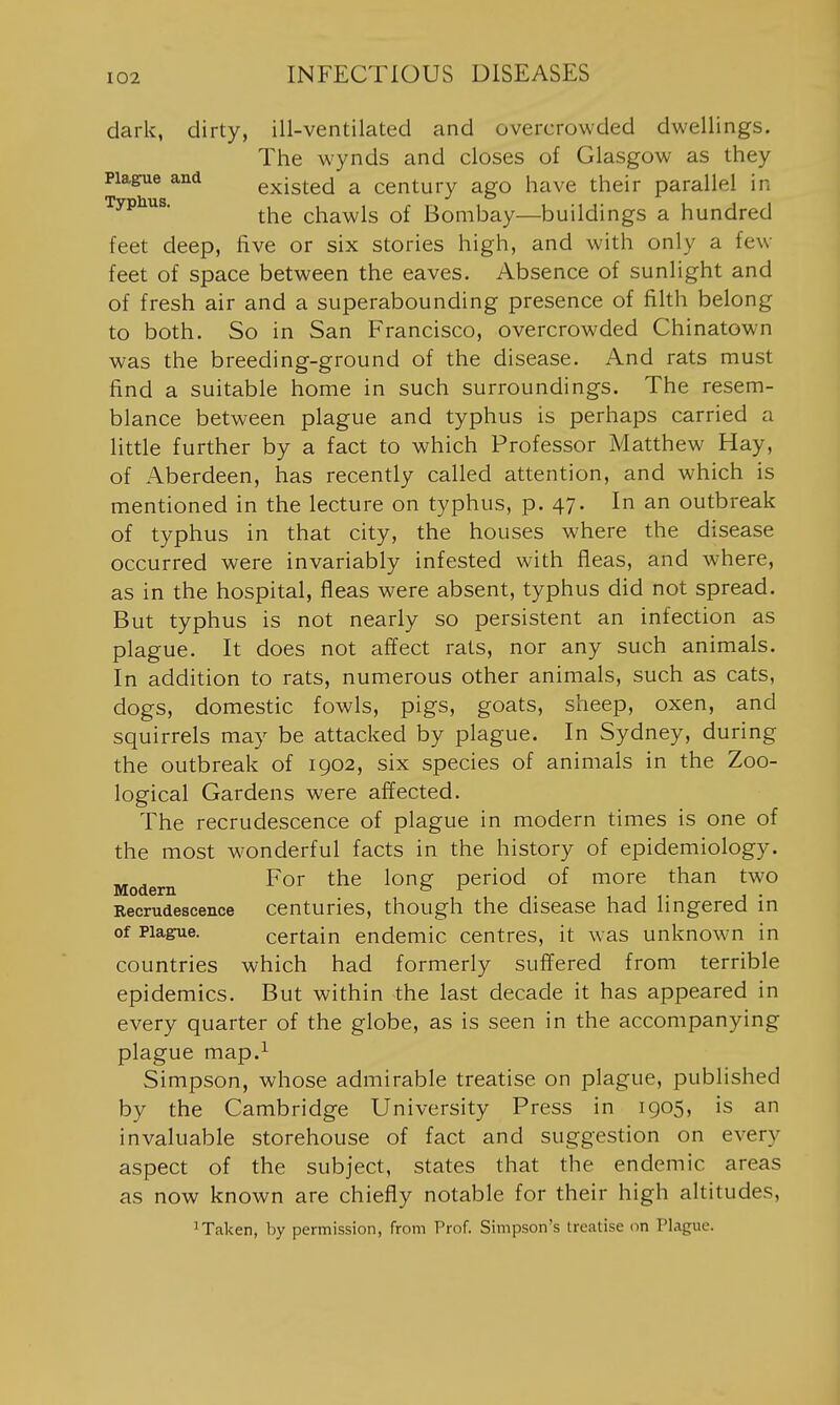 dark, dirty, ill-ventilated and overcrowded dwellings. The wynds and closes of Glasgow as they Plague and existed a century ago have their parallel in Typhus. chawls of Bombay—buildings a hundred feet deep, five or six stories high, and with only a few feet of space between the eaves. Absence of sunlight and of fresh air and a superabounding presence of filth belong to both. So in San Francisco, overcrowded Chinatown was the breeding-ground of the disease. And rats must find a suitable home in such surroundings. The resem- blance between plague and typhus is perhaps carried a little further by a fact to which Professor Matthew Hay, of Aberdeen, has recently called attention, and which is mentioned in the lecture on typhus, p. 47. In an outbreak of typhus in that city, the houses where the disease occurred were invariably infested with fleas, and where, as in the hospital, fleas were absent, typhus did not spread. But typhus is not nearly so persistent an infection as plague. It does not affect rats, nor any such animals. In addition to rats, numerous other animals, such as cats, dogs, domestic fowls, pigs, goats, sheep, oxen, and squirrels may be attacked by plague. In Sydney, during the outbreak of 1902, six species of animals in the Zoo- logical Gardens were affected. The recrudescence of plague in modern times is one of the most wonderful facts in the history of epidemiology. „ For the long period of more than two Modern b f , . Eecrudescence centuries, though the disease had lingered in of Plague. certain endemic centres, it was unknown in countries which had formerly suffered from terrible epidemics. But within the last decade it has appeared in every quarter of the globe, as is seen in the accompanying plague map.^ Simpson, whose admirable treatise on plague, published by the Cambridge University Press in 1905, is an invaluable storehouse of fact and suggestion on every aspect of the subject, states that the endemic areas as now known are chiefly notable for their high altitudes, 1 Taken, by permission, from Prof. Simpson's treatise on Plague.