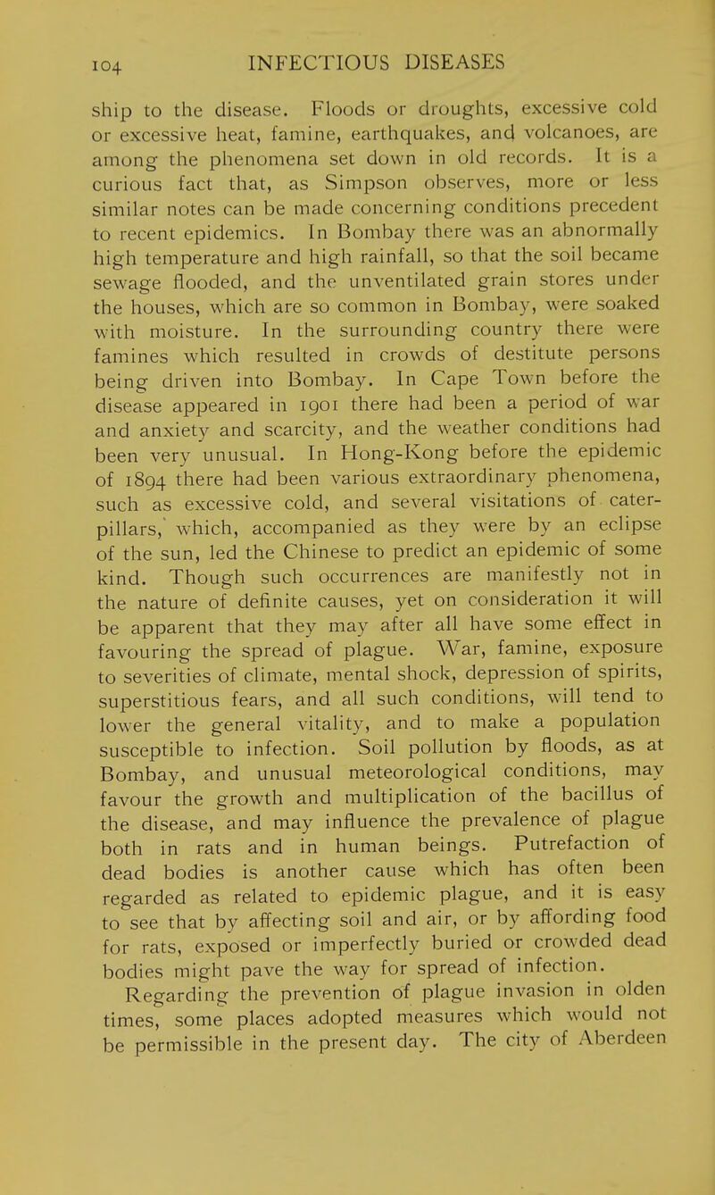 ship to the disease. Floods or droughts, excessive cold or excessive heat, famine, earthquakes, and volcanoes, are among the phenomena set down in old records. It is a curious fact that, as Simpson observes, more or less similar notes can be made concerning conditions precedent to recent epidemics. In Bombay there was an abnormally high temperature and high rainfall, so that the soil became sewage flooded, and the unventilated grain stores under the houses, which are so common in Bombay, w^ere soaked with moisture. In the surrounding country there were famines which resulted in crowds of destitute persons being driven into Bombay. In Cape Town before the disease appeared in 1901 there had been a period of war and anxiety and scarcity, and the weather conditions had been very unusual. In Hong-Kong before the epidemic of 1894 there had been various extraordinary phenomena, such as excessive cold, and several visitations of cater- pillars, which, accompanied as they were by an eclipse of the sun, led the Chinese to predict an epidemic of some kind. Though such occurrences are manifestly not in the nature of definite causes, yet on consideration it will be apparent that they may after all have some effect in favouring the spread of plague. War, famine, exposure to severities of climate, mental shock, depression of spirits, superstitious fears, and all such conditions, will tend to lower the general vitality, and to make a population susceptible to infection. Soil pollution by floods, as at Bombay, and unusual meteorological conditions, may favour the growth and multiplication of the bacillus of the disease, and may influence the prevalence of plague both in rats and in human beings. Putrefaction of dead bodies is another cause which has often been regarded as related to epidemic plague, and it is easy to see that by affecting soil and air, or by affording food for rats, exposed or imperfectly buried or crowded dead bodies might pave the way for spread of infection. Regarding the prevention of plague invasion in olden times, some places adopted measures which would not be permissible in the present day. The city of Aberdeen