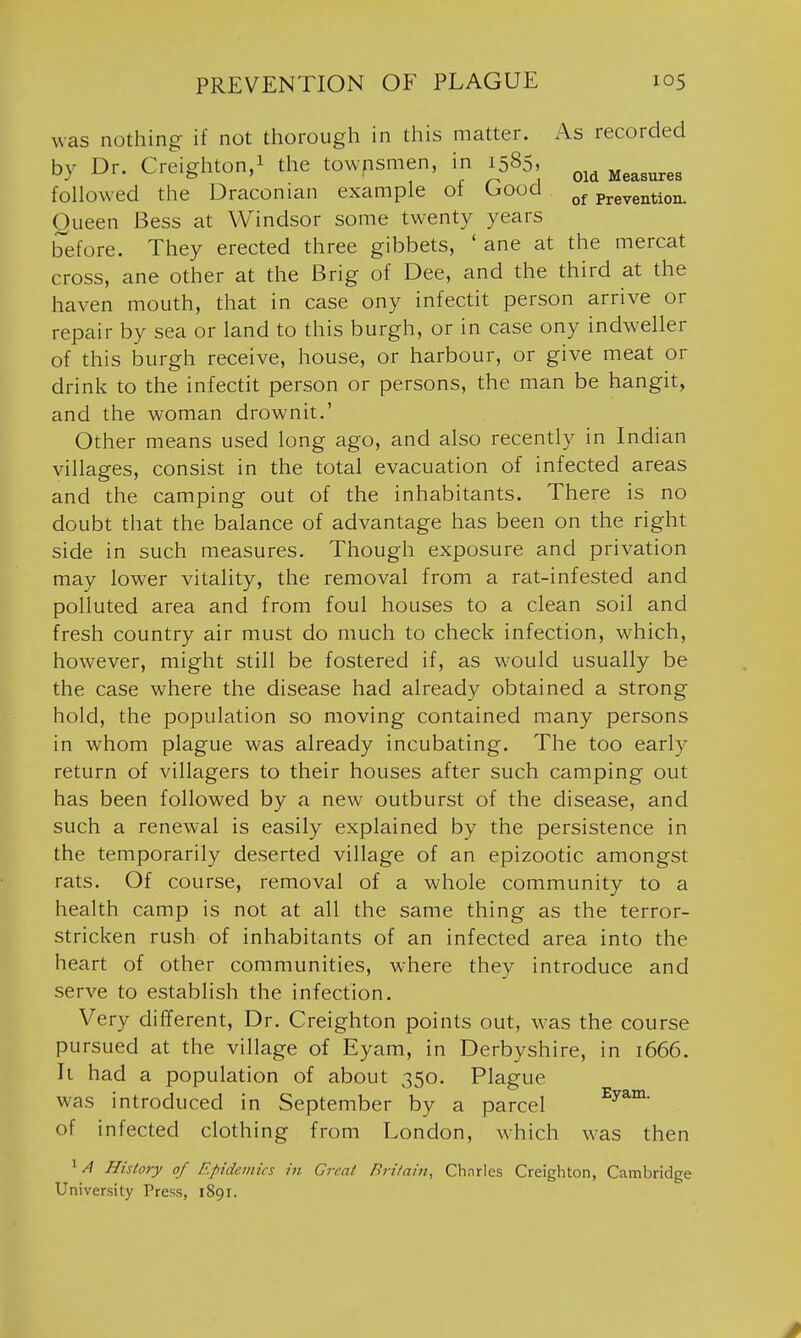 was nothing if not thorough in this matter. As recorded by Dr. Creighton,! the towpsmen, in 1585, Measures followed the Draconian example of Good prevention. Queen Bess at Windsor some twenty years before. They erected three gibbets, ' ane at the mercat cross, ane other at the Brig of Dee, and the third at the haven mouth, that in case ony infectit person arrive or repair by sea or land to this burgh, or in case ony indweller of this burgh receive, house, or harbour, or give meat or drink to the infectit person or persons, the man be hangit, and the woman drownit.' Other means used long ago, and also recently in Indian villages, consist in the total evacuation of infected areas and the camping out of the inhabitants. There is no doubt that the balance of advantage has been on the right side in such measures. Though exposure and privation may lower vitality, the removal from a rat-infested and polluted area and from foul houses to a clean soil and fresh country air must do much to check infection, which, however, might still be fostered if, as would usually be the case where the disease had already obtained a strong hold, the population so moving contained many persons in whom plague was already incubating. The too early return of villagers to their houses after such camping out has been followed by a new outburst of the disease, and such a renewal is easily explained by the persistence in the temporarily deserted village of an epizootic amongst rats. Of course, removal of a whole community to a health camp is not at all the same thing as the terror- stricken rush of inhabitants of an infected area into the heart of other communities, where they introduce and serve to establish the infection. Very different. Dr. Creighton points out, was the course pursued at the village of Eyam, in Derbyshire, in 1666. It had a population of about 350. Plague was introduced in September by a parcel of infected clothing from London, which was then ^ // History of Epidemics in Great Britain, Cbnrles Creighton, Cambridge University Press, 1891.