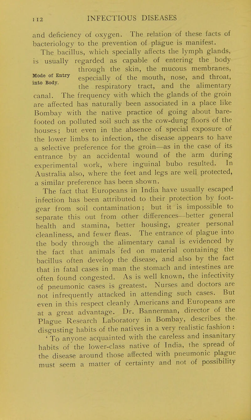 and deficiency of oxygen. The relation of these facts of bacteriology to the prevention of plague is manifest. The bacillus, which specially affects the lymph glands, is usually regarded as capable of entering the body through the skin, the mucous membranes, Mode of Entry ggpgcially of the mouth, nose, and throat, into Body. ^^^^ respiratory tract, and the alimentary canal. The frequency with which the glands of the groin are affected has naturally been associated in a place like Bombay with the native practice of going about bare- footed on polluted soil such as the cow-dung floors of the houses; but even in the absence of special exposure of the lower limbs to infection, the disease appears to have a selective preference for the groin—as in the case of its entrance by an accidental wound of the arm during experimental work, where inguinal bubo resulted. In Australia also, where the feet and legs are well protected, a similar preference has been shown. The fact that Europeans in India have usually escaped infection has been attributed to their protection by foot- gear from soil contamination; but it is impossible to separate this out from other differences—better general health and stamina, better housing, greater personal cleanliness, and fewer fleas. The entrance of plague into the body through the alimentary canal is evidenced by the fact that animals 'fed on material containing the bacillus often develop the disease, and also by the fact that in fatal cases in man the stomach and intestines are often found congested. As is well known, the infectivity of pneumonic cases is greatest. Nurses and doctors are not infrequently attacked in attending such cases. But even in this respect cleanly Americans and Europeans are at a great advantage. Dr. Bannerman, director of the Plague Research Laboratory in Bombay, describes the disgusting habits of the natives in a very realistic fashion : 'Yo anyone acquainted with the careless and insanitary habits of the lower-class native of India, the spread of the disease around those affected with pneumonic plague must seem a matter of certainty and not of possibility