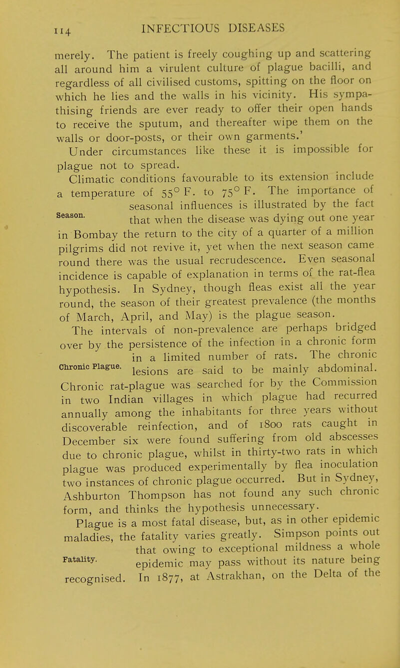 merely. The patient is freely coughing up and scattering all around him a virulent culture of plague bacilli, and regardless of all civilised customs, spitting on the floor on which he lies and the walls in his vicinity. His sympa- thising friends are ever ready to offer their open hands to receive the sputum, and thereafter wipe them on the walls or door-posts, or their own garments.' Under circumstances like these it is impossible for plague not to spread. Climatic conditions favourable to its extension include a temperature of 55° F- to 75° F. The importance of seasonal influences is illustrated by the fact season. ^^^^ ^^^^ disease was dying out one year in Bombay the return to the city of a quarter of a million pilgrims did not revive it, yet when the next season came round there was the usual recrudescence. Even seasonal incidence is capable of explanation in terms of the rat-flea hypothesis. In Sydney, though fleas exist all the year round, the season of their greatest prevalence (the months of March, April, and May) is the plague season. The intervals of non-prevalence are perhaps bridged over by the persistence of the infection in a chronic form in a limited number of rats. The chronic curonic Plague. ^^^-^^^^ ^j-e Said to be mainly abdominal. Chronic rat-plague was searched for by the Commission in two Indian villages in which plague had recurred annually among the inhabitants for three years without discoverable reinfection, and of 1800 rats caught in December six were found suffering from old abscesses due to chronic plague, whilst in thirty-two rats in which plague was produced experimentally by flea inoculation two instances of chronic plague occurred. But in Sydney, Ashburton Thompson has not found any such chronic form, and thinks the hypothesis unnecessary. Plague is a most fatal disease, but, as in other epidemic maladies, the fatality varies greatly. Simpson points out that owing to exceptional mildness a whole Fatauty. epidemic may pass without its nature being recognised. In 1877, at Astrakhan, on the Delta of the