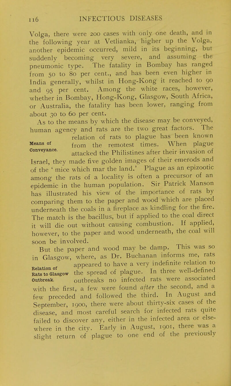 Volga, there were 200 cases with only one death, and in the following year at Vetlianka, higher up the Volga, another epidemic occurred, mild in its beginning, but suddenly becoming very severe, and assuming the pneumonic type. The fatality in Bombay has ranged from 50 to 80 per cent., and has been even higher in India generally, whilst in Hong-Kong it reached to 90 and 95 per cent. Among the white races, however, whether in Bombay, Hong-Kong, Glasgow, South Africa, or Australia, the fatality has been lower, ranging from about 30 to 60 per cent. As to the means by which the disease may be conveyed, human agency and rats are the two great factors. The relation of rats to plague has been known Means of ^^^^ ^-^^ remotest times. When plague conveyance. attacked the Philistines after their invasion of Israel, they made five golden images of their emerods and of the ' mice which mar the land.' Plague as an epizootic among the rats of a locality is often a precursor of an epidemic in the human population. Sir Patrick Manson has illustrated his view of the importance of rats by comparing them to the paper and wood which are placed underneath the coals in a fireplace as kindling for the fire. The match is the bacillus, but if applied to the coal direct it will die out without causing combustion. If applied, however, to the paper and wood underneath, the coal will soon be involved. But the paper and wood may be damp. This was so in Glasgow, where, as Dr. Buchanan informs me, rats appeared to have a very indefinite relation to SToiasgow the spread of plague. In three well-defined Outbreak. outbreaks no infected rats were associated with the first, a few were found after the second, and a few preceded and followed the third. In August and September, 1900, there were about thirty-six cases of the disease, and most careful search for infected rats quite failed to discover any, either in the infected area or else- where in the city. Early in August, 1901, there was a slight return of plague to one end of the previously