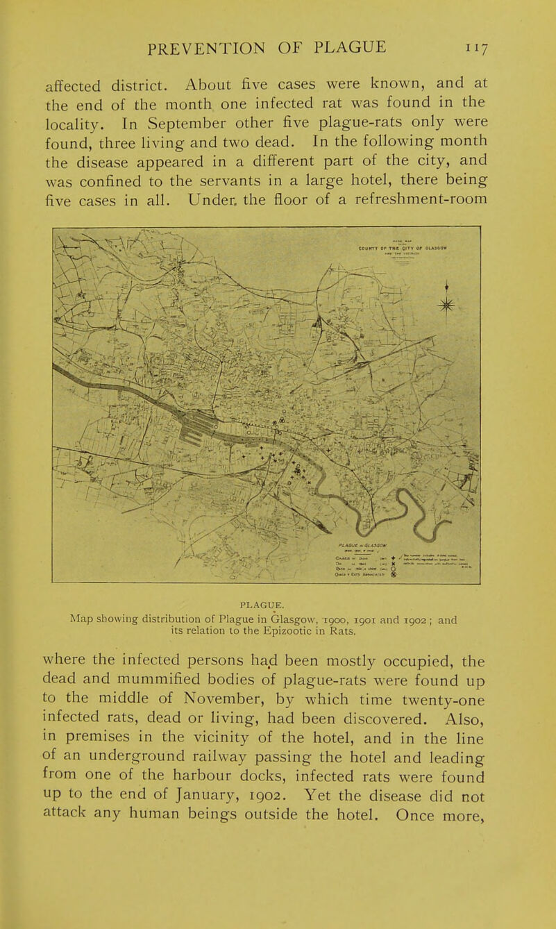 affected district. About five cases were known, and at the end of the month one infected rat was found in the locaHty. In vSeptember other five plague-rats only were found, three living and two dead. In the following month the disease appeared in a different part of the city, and was confined to the servants in a large hotel, there being five cases in all. Under, the floor of a refreshment-room PLAGUE. Map showing distribution of Plague in Glasgow, 1900, 1901 and 1902 ; and its relation to the Epizootic in Rats. where the infected persons had been mostly occupied, the dead and mummified bodies of plague-rats were found up to the middle of November, by which time twenty-one infected rats, dead or living, had been discovered. Also, in premises in the vicinity of the hotel, and in the line of an underground railway passing the hotel and leading from one of the harbour docks, infected rats were found up to the end of January, 1902. Yet the disease did not attack any human beings outside the hotel. Once more,