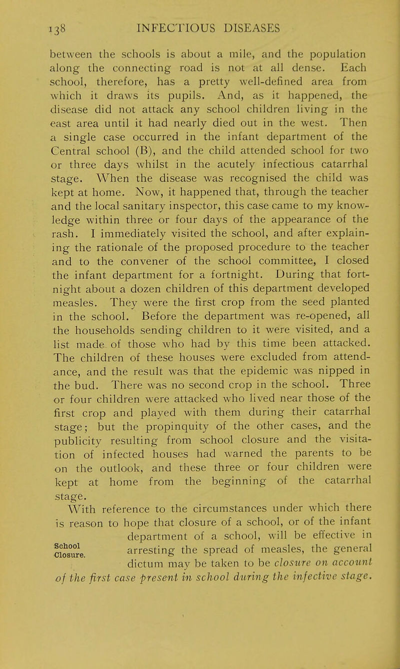 between the schools is about a mile, and the population along the connecting road is not at all dense. Each school, therefore, has a pretty well-defined area from which it draws its pupils. And, as it happened, the disease did not attack any school children living in the east area until it had nearly died out in the west. Then a single case occurred in the infant department of the Central school (B), and the child attended school for two or three days whilst in the acutely infectious catarrhal stage. When the disease was recognised the child was kept at home. Now, it happened that, through the teacher and the local sanitary inspector, this case came to my know- ledge within three or four days of the appearance of the rash. I immediately visited the school, and after explain- ing the rationale of the proposed procedure to the teacher and to the convener of the school committee, I closed the infant department for a fortnight. During that fort- night about a dozen children of this department developed measles. They were the first crop from the seed planted in the school. Before the department w'as re-opened, all the households sending children to it were visited, and a list made of those who had by this time been attacked. The children of these houses were excluded from attend- ance, and the result was that the epidemic was nipped in the bud. There was no second crop in the school. Three or four children were attacked who lived near those of the first crop and played with them during their catarrhal stage; but the propinquity of the other cases, and the publicity resulting from school closure and the visita- tion of infected houses had warned the parents to be on the outlook, and these three or four children were kept at home from the beginning of the catarrhal stage. With reference to the circumstances under which there is reason to hope that closure of a school, or of the infant department of a school, will be effective in SSe. arresting the spread of measles, the general dictum may be taken to be closure on account of the first case present in school during the infective stage.