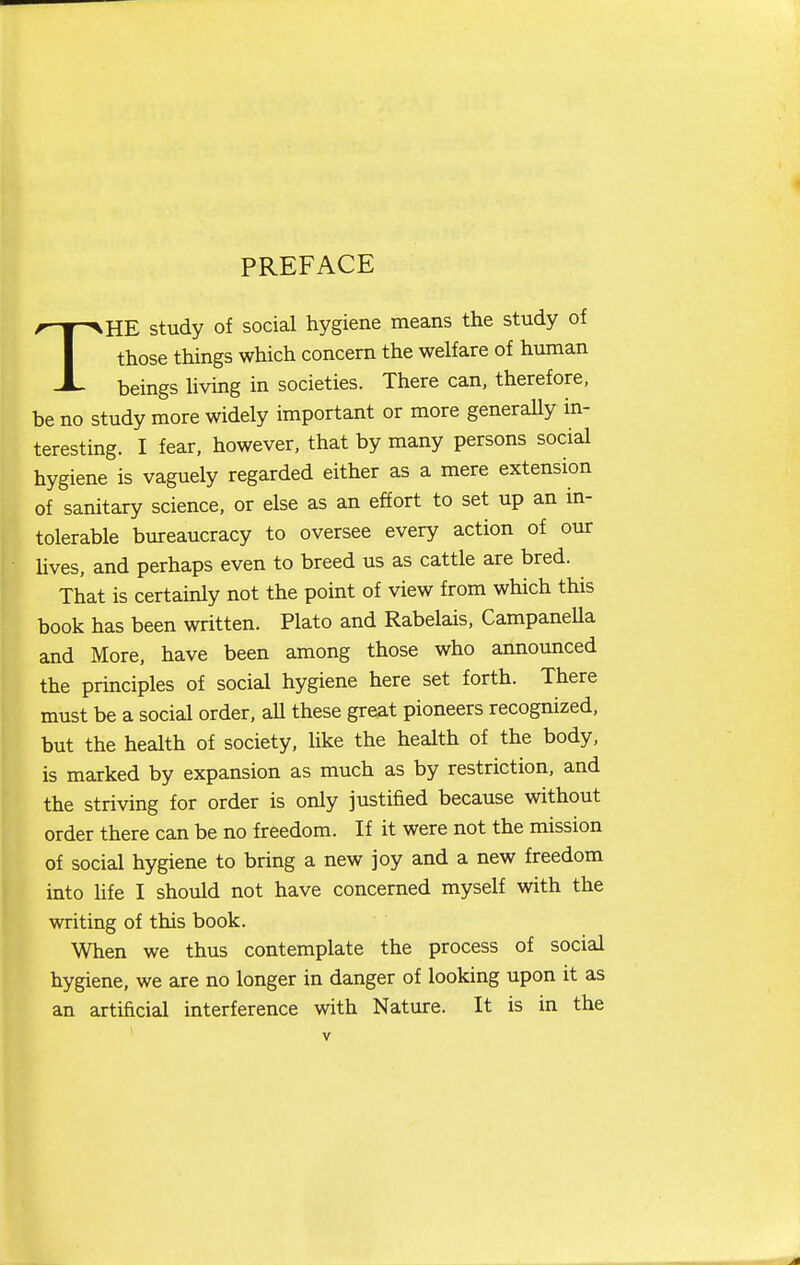 PREFACE THE study of social hygiene means the study of those things which concern the welfare of human beings living in societies. There can, therefore, be no study more widely important or more generally in- teresting. I fear, however, that by many persons social hygiene is vaguely regarded either as a mere extension of sanitary science, or else as an effort to set up an in- tolerable bureaucracy to oversee every action of our Uves, and perhaps even to breed us as cattle are bred. That is certainly not the point of view from which this book has been written. Plato and Rabelais. Campanella and More, have been among those who announced the prmciples of social hygiene here set forth. There must be a social order, all these great pioneers recognized, but the health of society, like the health of the body, is marked by expansion as much as by restriction, and the striving for order is only justified because without order there can be no freedom. If it were not the mission of social hygiene to bring a new joy and a new freedom into life I should not have concerned myself with the writing of this book. When we thus contemplate the process of social hygiene, we are no longer in danger of looking upon it as an artificial interference with Nature. It is in the