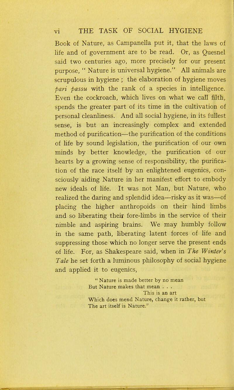 Book of Nature, as Campanella put it, that the laws of life and of government are to be read. Or, as Quesnel said two centuries ago, naore precisely for our present purpose,  Nature is universal hygiene. All animals are scrupulous in hygiene ; the elaboration of hygiene moves fari -passu with the rank of a species in intelligence. Even the cockroach, which lives on what we call filth, spends the greater part of its time in the cultivation of personal cleanliness. And all social hygiene, in its fullest sense, is but an increasingly complex and extended method of purification—the purification of the conditions of hfe by sound legislation, the purification of our own minds by better knowledge, the purification of our hearts by a growing sense of responsibility, the purifica- tion of the race itself by an enlightened eugenics, con- sciously aiding Nature in her manifest effort to embody new ideals of hfe. It was not Man, but Nature, who realized the daring and splendid idea—risky as it was—of placing the higher anthropoids on their hind hmbs and so liberating their fore-limbs in the service of their nimble and aspiring brains. We may humbly follow in the same path, liberating latent forces of Ufe and suppressing those which no longer serve the present ends of life. For, as Shakespeare said, when in The Winter's Tale he set forth a luminous philosophy of social hygiene and applied it to eugenics,  Nature is made better by no mean But Nature makes that mean . . . This is an art Which does mend Nature, change it rather, but The art itself is Nature.