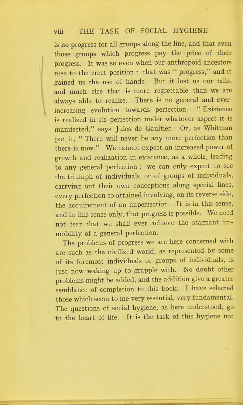 is no progress for all groups along the line, and that even those groups which progress pay the price of their progress. It was so even when our anthropoid ancestors rose to the erect position ; that was  progress, and it gained us the use of hands. But it lost us our tails, and much else that is more regrettable than we are always able to realize. There is no general and ever- increasing evolution towards perfection.  Existence is reahzed in its perfection under whatever aspect it is manifested, says Jules de Gaultier. Or, as Whitman put it,  There will never be any more perfection than there is now. We cannot expect an increased power of growth and realization in existence, as a whole, leading to any general perfection ; we can only expect to see the triumph of individuals, or of groups of individuals, carrying out their own conceptions along special lines, every perfection so attained involving, on its reverse side, the acquirement of an imperfection. It is in this sense, and in this sense only, that progress is possible. We need not fear that we shall ever achieve the stagnant im- mobihty of a general perfection. The problems of progress we are here concerned with are such as the civilized world, as represented by some of its foremost individuals or groups of individuals, is just now waking up to grapple with. No doubt other problems might be added, and the addition give a greater semblance of completion to this book. I have selected those which seem to me very essential, very fundamental. The questions of social hygiene, as here understood, go to the heart of Ufe. It is the task of this hygiene not