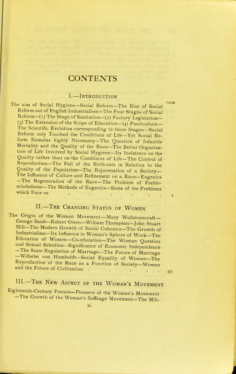 CONTENTS I.—Introduction The aim of Social Hygiene—Social Reform—The Rise of Social Reform out of English Industrialism—The Four Stages of Social Reform—(i) The Stage of Sanitation—(2) Factory Legislation— (3) The Extension of the Scope of Education—(4) Puericulture— The Scientific Evolution corresponding to these Stages—Social Reform only Touched the Conditions of Life—Yet Social Re- form Remains highly Necessary—The Question of Infantile Mortality and the Quality of the Race—The Better Organiza- tion of Life Involved by Social Hygiene—Its Insistence on the Quality rather than on the Conditions of Life—The Control of Reproduction—The Fall of the Birth-rate in Relation to the Quality of the Population—The Rejuvenation of a Society— The Influence of Culture and Refinement on a Race—Eugenics —The Regeneration of the Race—The Problem of Feeble- mindedness—The Methods of Eugenics—Some of the Problems which Face us II-—The Changing Status of Women The Origin of the Woman Movement —Mary Wollstonecraft — George Sand—Robert Owen—William Thompson—John Stuart Mill—The Modern Growth of Social Cohesion—The Growth of Industrialism—Its Influence in Woman's Sphere of Work—The Education of Women-Co-education-The Woman Question and Sexual Selection—Significance of Economic Independence —The State Regulation of Marriage—The Future of Marriage -Wilhelm von Humboldt-Social Equality of Women—The Reproduction of the Race as a Function of Society—Women and the Future of Civilization . III.—The New Aspect of the Woman's Movement Eighteenth-Century France-Pioneers of the Woman's Movement -The Growth of the Woman's Suffrage Movement-The Mili-