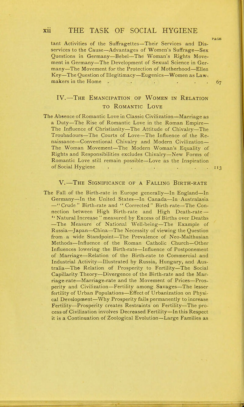 tant Activities of the Suffragettes—Their Services and Dis- services to the Cause—Advantages of Women's Suffrage—Sex Questions in Germany—Bebel—The Woman's Rights Move- ment in Germany—The Development of Sexual Science in Ger- many—The Movement for the Protection of Motherhood—Ellen Key—The Question of Illegitimacy—Eugenics—Women as Law- makers in the Home . . . ... IV. —The Emancipation of Women in Relation TO Romantic Love The Absence of Romantic Love in Classic Civilization—Marriage as a Duty—The Rise of Romantic Love in the Roman Empire— The Influence of Christianity—The Attitude of Chivalry—The Troubadours—The Courts of Love—The Influence of the Re- naissance—Conventional Chivalry and Modern Civilization— The Woman Movement—The Modern Woman's Equality of Rights and Responsibilities excludes Chivalry—New Forms of Romantic Love still remain possible—Love as the Inspiration of Social Hygiene . . . ... V. —The Significance of a Falling Birth-rate The Fall of the Birth-rate in Europe generally—In England—In Germany—In the United States—In Canada—In Australasia —Crude Birth-rate and Corrected Birth-rate—The Con- nection between High Birth-rate and High Death-rate —  Natural Increase  measured by Excess of Births over Deaths —The Measure of National Well-being—The Example of Russia—Japan—China—The Necessity of viewing the Question from a wide Standpoint—The Prevalence of Neo-Malthusian Methods—Influence of the Roman Catholic Church—Other Influences lowering the Birth-rate—Influence of Postponement of Marriage—Relation of the Birth-rate to Commercial and Industrial Activity—Illustrated by Russia, Hungary, and Aus- tralia—Thci Relation of Prosperity to Fertility—The Social Capillarity Theory—Divergence of the Birth-rate and the Mar- riage-rate—Marriage-rate and the Movement of Prices—Pros- perity and Civilization—Fertility among Savages—The lesser fertility of Urban Populations—Effect of Urbanization on Physi- cal Development—Why Prosperity fails permanently to increase Fertility—Prosperity creates Restraints on Fertility—The pro- cess of Civilization involves Decreased Fertility—In this Respect it is a Continuation of Zoological Evolution—Large Families as