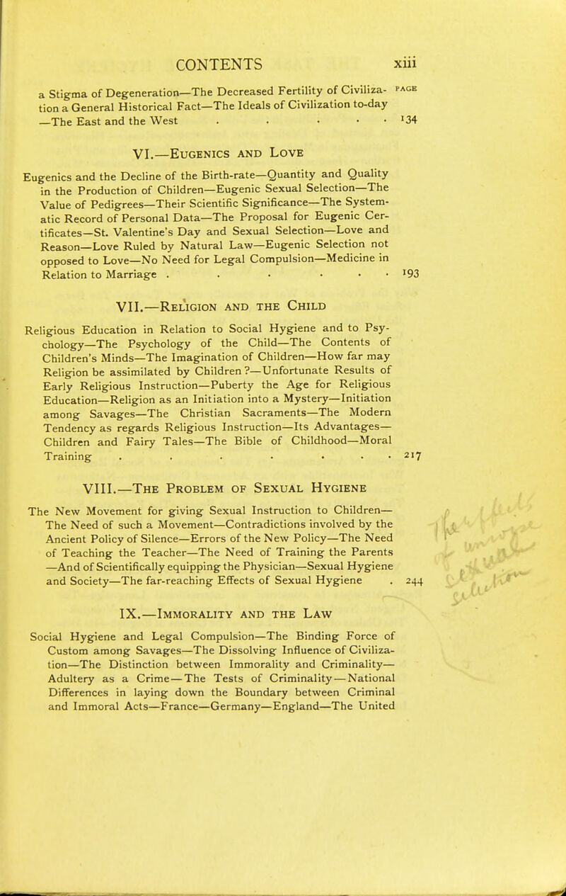 a Stigma of Degeneration—The Decreased Fertility of Civiliza- tion a General Historical Fact—The Ideals of Civilization to-day —The East and the West . . .•••34 VI.—Eugenics and Love Eugenics and the Decline of the Birth-rate—Quantity and Quality in the Production of Children—Eugenic Sexual Selection—The Value of Pedigrees—Their Scientific Significance—The System- atic Record of Personal Data—The Proposal for Eugenic Cer- tificates—St. Valentine's Day and Sexual Selection—Love and Reason—Love Ruled by Natural Law—Eugenic Selection not opposed to Love—No Need for Legal Compulsion—Medicine in Relation to Marriage . . . . . • '93 VII.—Religion and the Child Religious Education in Relation to Social Hygiene and to Psy- chology—The Psychology of the Child—The Contents of Children's Minds—The Imagination of Children—How far may Religion be assimilated by Children ?—Unfortunate Results of Early Religious Instruction—Puberty the Age for Religious Education—Religion as an Initiation into a Mystery—Initiation among Savages—The Christian Sacraments—The Modern Tendency as regards Religious Instruction—Its Advantages— Children and Fairy Tales—The Bible of Childhood—Moral Training . . . • ■ . . 217 VIII.—The Problem of Sexual Hygiene The New Movement for gpiving Sexual Instruction to Children— The Need of such a Movement—Contradictions involved by the Ancient Policy of Silence—Errors of the New Policy—The Need of Teaching the Teacher—The Need of Training the Parents —And of Scientifically equipping the Physician—Sexual Hygiene and Society—The far-reaching Effects of Sexual Hygiene . 244 IX.—Immorality and the Law Social Hygiene and Legal Compulsion—The Binding Force of Custom among Savages—The Dissolving Influence of Civiliza- tion—The Distinction between Immorality and Criminality— Adultery as a Crime—The Tests of Criminality—National Differences in laying down the Boundary between Criminal and Immoral Acts—France—Germany—England—The United