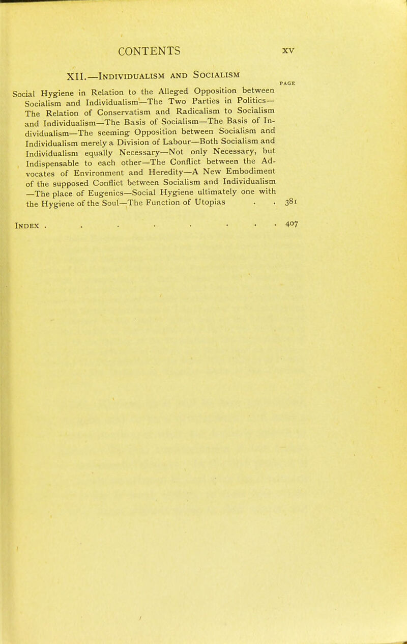 XII.—Individualism and Socialism PAGE Social Hygiene in Relation to the AUegred Opposition between Socialism and Individualism—The Two Parties in Politics— The Relation of Conservatism and Radicalism to Socialism and Individualism—The Basis of Socialism—The Basis of In- dividualism—The seeming Opposition between Socialism and Individualism merely a Division of Labour—Both Socialism and Individualism equally Necessary—Not only Necessary, but Indispensable to each other—The Conflict between the Ad- vocates of Environment and Heredity—A New Embodiment of the supposed Conflict between Socialism and Individualism —The place of Eugenics—Social Hygiene ultimately one with the Hygiene of the Soul—The Function of Utopias . . 381 Index . . . • • ... 407 I