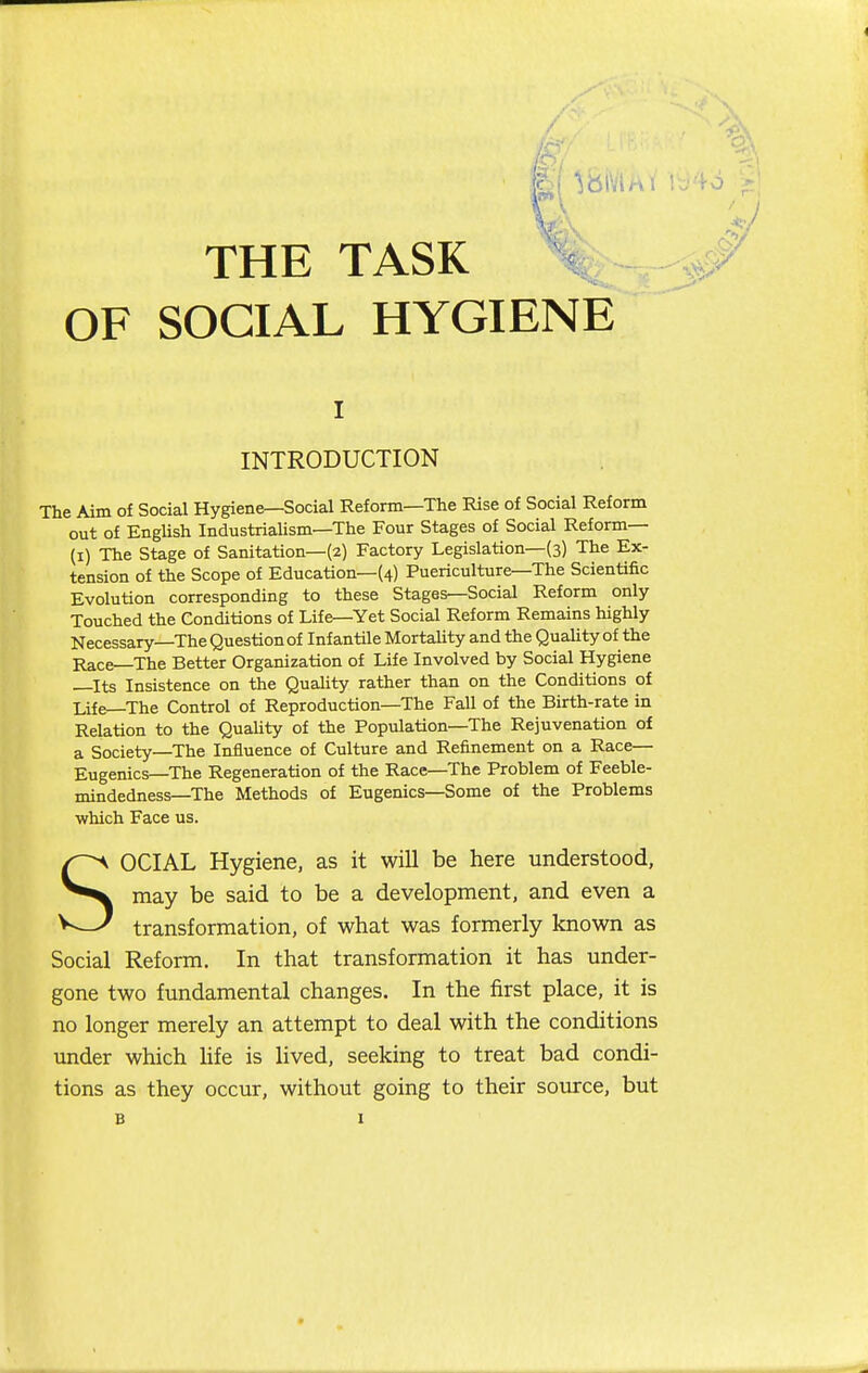 THE TASK OF SOCIAL HYGIENE I INTRODUCTION The Aim of Social Hygiene—Social Reform—The Rise of Social Reform out of EngUsh Industrialism—The Four Stages of Social Reform— (i) The Stage of Sanitation—(2) Factory Legislation—(3) The Ex- tension of the Scope of Education—(4) Puericulture—The Scientific Evolution corresponding to these Stages—Social Reform only Touched the Conditions of Life—Yet Social Reform Remains highly Necessary—The Question of Infantile Mortality and the Quality of the Race The Better Organization of Life Involved by Social Hygiene —Its Insistence on the Quality rather than on the Conditions of Life—The Control of Reproduction—The Fall of the Birth-rate in Relation to the QuaUty of the Population—The Rejuvenation of a Society—The Influence of Culture and Refinement on a Race— Eugenics—The Regeneration of the Race—The Problem of Feeble- mindedness—The Methods of Eugenics—Some of the Problems which Face us. OCIAL Hygiene, as it will be here understood, may be said to be a development, and even a transformation, of what was formerly known as Social Reform. In that transformation it has under- gone two fundamental changes. In the first place, it is no longer merely an attempt to deal with the conditions under which hfe is lived, seeking to treat bad condi- tions as they occur, without going to their source, but